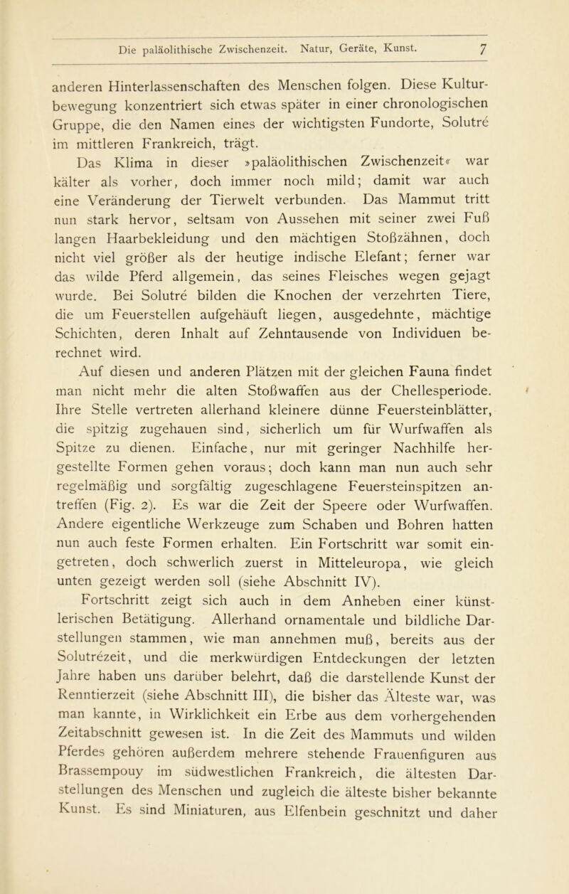 anderen Hinterlassenschaften des Menschen folgen. Diese Kultur- bewegung konzentriert sich etwas spater in einer chronologischen Gruppe, die den Namen eines der wichtigsten Fundorte, Solutré im mittleren Frankreich, tragt. Das Klima in dieser »palaolithischen Zwischenzeit^ war kalter als vorher, doch immer noch mild; damit war auch eine Verånderung der Tierwelt verbunden. Das Mammut tritt nun stark hervor, seltsam von Aussehen mit seiner zwei FuB langen Haarbekleidung und den måchtigen StoBzahnen, doch nicht viel groBer als der heutige indische Elefant; ferner war das wilde Pferd allgemein, das seines Fleisches wegen gejagt wurde. Bei Solutré bilden die Knochen der verzehrten Tiere, die um Feuerstellen aufgehauft liegen, ausgedehnte, måchtige Schichten, deren Inhalt auf Zehntausende von Individuen be- rechnet wird. Auf diesen und anderen Plåtzen mit der gleichen Fauna findet man nicht mehr die alten StoBwaffen aus der Chellesperiode. Ihre Stelle vertreten allerhand kleinere diinne Feuersteinblatter, die spitzig zugehauen sind, sicherlich um flir Wurfwaffen als Spitze zu dienen. Einfache, nur mit geringer Nachhilfe her- gestellte Formen gehen voraus; doch kann man nun auch sehr regelmåfiig und sorgfåltig zugeschlagene Feuersteinspitzen an- treffen (Fig. 2). Es war die Zeit der Speere oder Wurfwaffen. Andere eigentliche Werkzeuge zum Schaben und Bohren hatten nun auch feste Formen erhalten. Ein Fortschritt war somit ein- getreten, doch schwerlich zuerst in Mitteleuropa, wie gleich unten gezeigt werden soli (siehe Abschnitt IV). Fortschritt zeigt sich auch in dem Anheben einer kiinst- lerischen Betatigung. Allerhand ornamentale und bildliche Dar- stellungen stammen, wie man annehmen mufi, bereits aus der Solutrézeit, und die merkwiirdigen Entdeckungen der letzten Jahre haben uns dariiber belehrt, daB die darstellende Kunst der Renntierzeit (siehe Abschnitt III), die bisher das Ålteste war, was man kannte, in Wirklichkeit ein Erbe aus dem vorhergehenden Zeitabschnitt gewesen ist. In die Zeit des Mammuts und wilden Pferdes gehoren auBerdem mehrere stehende Frauenfiguren aus Brassempouy im sudwestlichen Frankreich, die altesten Dar- stellungen des Menschen und zugleich die alteste bisher bekannte Kunst. Es sind Miniaturen, aus Elfenbein geschnitzt und daher