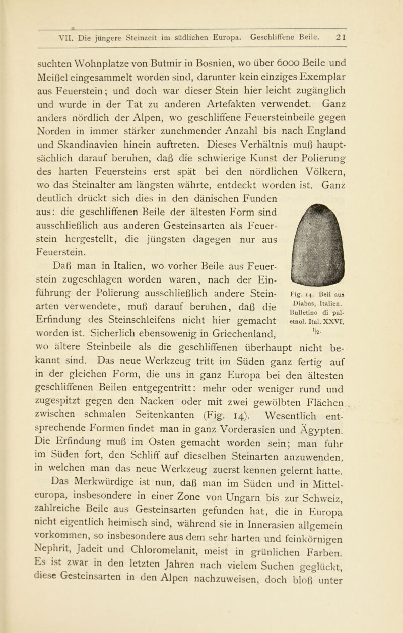 suchten Wohnplatze von Butmir in Bosnien, wo iiber 6000 Beile und Meifiel eingesammelt worden sind, darunter kein einziges Exemplar aus Feuerstein; und doch war dieser Stein hier leicht zugånglich und wurde in der Tat zu anderen Artefakten verwendet. Ganz anders nordlich der Alpen, wo geschliffene Feuersteinbeile gegen Norden in immer starker zunehmender Anzahl bis nach England und Skandinavien hinein auftreten. Dieses Verhåltnis muh haupt- sachlich darauf beruhen, daB die schwierige Kunst der Polierung des harten Feuersteins erst spat bei den nordlichen Volkern, wo das Steinalter am langsten wahrte, entdeckt worden ist. Ganz deutlich driickt sich dies in den danischen Funden aus: die geschliffenen Beile der altesten Form sind ausschlieBlich aus anderen Gesteinsarten als Feuer- stein hergestellt, die jiingsten dagegen nur aus P'euerstein. DaB man in Italien, wo vorher Beile aus Feuer- stein zugeschlagen worden waren, nach der Ein- fiihrung der Polierung ausschlieBlich andere Stein- arten verwendete, muB darauf beruhen, daB die Erfindung des Steinschleifens nicht hier gemacht worden ist. Sicherlich ebensowenig in Griechenland, wo åltere Steinbeile als die geschliffenen iiberhaupt nicht be- kannt sind. Das neue Werkzeug tritt im Siiden ganz fertig auf in der gleichen Form, die uns in ganz Europa bei den åltesten geschliffenen Beilen entgegentritt: mehr oder weniger rund und zugespitzt gegen den Nacken oder mit zwei gewolbten Flåchen zwischen schmalen Seitenkanten (Fig. 14). Wesentlich ent- sprechende Formen tindet man in ganz Vorderasien und Agypten. Die Erfindung muB im Osten gemacht worden sein; man fuhr im Siiden fort, den Schliff auf dieselben Steinarten anzuwenden, in welchen man das neue Werkzeug zuerst kennen gelernt hatte. Das Merkwurdige ist nun, daB man im Siiden und in Mittel- Fig. 14. Beil aus Diabas, Italien. Bulletino di pal- etnol. Ital. XXVI, 1/2- europa, insbesondere in einer Zone von Ungarn bis zur Schweiz, zahlreiche Beile aus Gesteinsarten gefunden hat, die in Europa nicht eigentlich heimisch sind, wahrend sie in Innerasien allgemein vorkommen, so insbesondere aus dem sehr harten und feinkornigen Nephnt, Jadeit und Chloromelanit, meist in grunlichen Farben. f.s ist zwar in den letzten Jahren nach vielem Suchen gegliickt, diese Gesteinsarten in den Alpen nachzuweisen, doch bloB unter