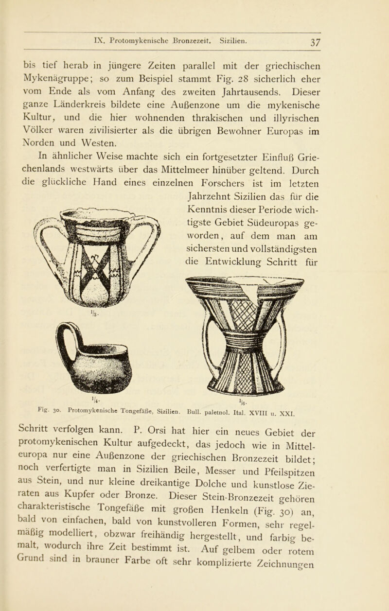 bis tief herab in jiingere Zeiten parallel mit der griechischen Mykenågruppe; so zum Beispiel stammt Fig. 28 sicherlich eher vom Ende als vom Anfang des zweiten Jahrtausends. Dieser ganze Lånderkreis bildete eine Aufienzone um die mykenische Kultur, und die hier wohnenden thrakischen und illyrischen Volker waren zivilisierter als die ubrigen Bewohner Europas im Norden und Westen. In åhnlicher Weise machte sich ein fortgesetzter EinfluB Grie- chenlands westwarts iiber das Mittelmeer hiniiber geltend. Durch die gliickliche Hånd eines einzelnen Forschers ist im letzten ’k- Fig. 30. Protomykenische Tongefafie, Sizilien. Jahrzehnt Sizilien das fur die Kenntnis dieser Periode wich- tigste Gebiet Siideuropas ge- worden, auf dem man am sichersten und vollstandigsten die Entwicklung Schritt fiir *16 ■ Buil. paletnol. Ital. XVIII u. XXI. Schritt verfolgen kann. P. Orsi hat hier ein neues Gebiet der protomykenischen Kultur aufgedeckt, das jedoch wie in Mittel- europa nur eine AuBenzone der griechischen Bronzezeit bildet; noch verfertigte man in Sizilien Beile, Messer und Pfeilspitzen aus Stein, und nur kleine dreikantige Dolche und kunstlose Zie- raten aus Kupfer oder Bronze. Dieser Stein-Bronzezeit gehoren charaktenstische Tongefafie mit grofien Henkeln (Fig. 30) an, bald von einfachen, bald von kunstvolieren Formen, sehr regel- mafiig modelliert, obzwar freihandig hergestellt, und farbio-&be- malt, wodurch ihre Zeit bestimmt ist. Auf gelbem oder ^tem Grund sind m brauner Farbe oft sehr komplizierte Zeichnungen b