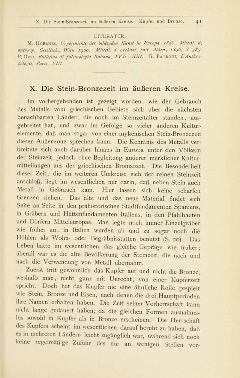 L1TERATUR. M. Hoernes, Urgeschichte der bildenden Kunst in Fait op a, 1898. Mitteil. d. anthrop. Gesellsch., Wien 1900. Mitteil. d. archdol. Inst. Athen, 1896, S. j8j- P. Orsi, Bulletino di paletnologia Italiana, XVII—XXI. G. Patroni, IIAnthro- pologie, Paris, VIII. X. Die Stein-Bronzezeit im åufieren Kreise. Im vorhergehenden ist gezeigt worden, wie der Gebrauch des Metalls vom griechischen Gebiete sich uber die nachsten benachbarten Lander, die noch im Steinzeitalter standen, aus- gebreitet hat, und zwar im Gefolge so vieler anderen Kultur- elemente, daB man sogar von einer mykenischen Stein-Bronzezeit dieser AuBenzone sprechen kann. Die Kenntnis des Metalls ver- breitete sich auch dariiber hinaus in Europa unter den Vblkern der Steinzeit, jedoch ohne Begleitung anderer merklicher Kultur- mitteilungen aus der griechischen Bronzezeit. Die Besonderheit dieser Zeit, die im weiteren Umkreise sich der reinen Steinzeit anschloB, liegt im wesentlichen nur darin, daB neben Stein auch Metall in Gebrauch kam. Hier lassen sich keine scharfen Grenzen ziehen. Das alte und das neue Material findet sich Seite an Seite in den prahistorischen Stadtfundamenten Spaniens, in Gråbern und Hiittenfundamenten Italiens, in den Pfahlbauten und Dorfern Mitteleuropas. Man legte noch immer Einzelgraber wie fruher an, in Italien wurden ab und zu sogar noch die Hohlen als Wohn- oder Begrabnisstatten benutzt (S. 20). Das Leben hatte im wesentlichen das gleiche Gepråge wie fruher; iiberall war es die alte Bevolkerung der Steinzeit, die nach und nach die Verwendung von Metall ubernahm. Zuerst tritt gewohnlich das Kupfer auf und nicht die Bronze, weshalb man, nicht ganz mit Unrecht, von einer Kupferzeit spricht. Doch hat das Kupfer nie eine ahnliche Rolle gespielt wie Stein, Bronze und Eisen, nach denen die drei Hauptperioden ihre Namen erhalten haben. Die Zeit seiner Vorherrschaft kann nicht lange gedauert haben, da die gleichen Formen ausnahms- los sowohl in Kupfer als in Bronze erscheinen. Die Herrschaft des Kupfers scheint im wesentlichen darauf beruht zu haben, daB es in mehreren Låndern leicht zuganglich war, wahrend sich noch keine regelmaBige Zufuhr des nur an wenigen Stellen vor-