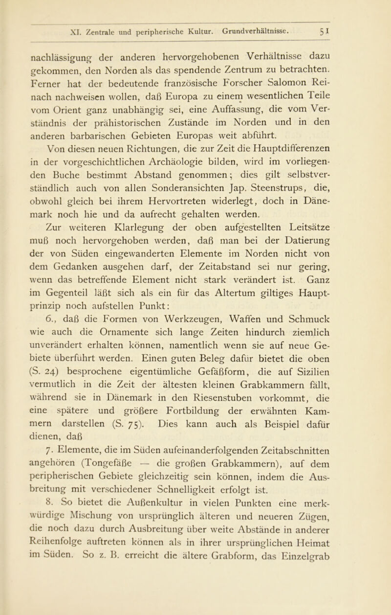 nachlåssigung der anderen hervorgehobenen Verhåltnisse dazu gekommen, den Norden als das spendende Zentrum zu betrachten. Ferner hat der bedeutende franzosische Forscher Salomon Rei- nach nachweisen wollen, dab Europa zu einem wesentlichen 1 eile vom Orient ganz unabhångig sei, eine Auffassung, die vom Ver- standnis der pråhistorischen Zustånde im Norden und in den anderen barbarischen Gebieten Europas weit abfiihrt. Von diesen neuen Richtungen, die zur Zeit die Hauptdifferenzen in der vorgeschichtlichen Archåologie bilden, wird im vorliegen- den Buche bestimmt Abstand genommen; dies gilt selbstver- ståndlich auch von allen Sonderansichten Jap. Steenstrups, die, obwohl gleich bei ihrem Hervortreten widerlegt, doch in Dane- mark noch hie und da aufrecht gehalten werden. Zur weiteren Klarlegung der oben aufgestellten Leitsåtze mub noch hervorgehoben werden, dab man bei der Datierung der von Siiden eingewanderten Elemente im Norden nicht von dem Gedanken ausgehen darf, der Zeitabstand sei nur gering, wenn das betreffende Element nicht stark verandert ist. Ganz im Gegenteil labt sich als ein fur das Altertum giltiges Haupt- prinzip noch aufstellen Punkt: 6., dab die Formen von Werkzeugen, Waffen und Schmuck wie auch die Ornamente sich lange Zeiten hindurch ziemlich unverandert erhalten konnen, namentlich wenn sie auf neue Ge- biete uberfuhrt werden. Einen guten Beleg dafur bietet die oben (S. 24) besprochene eigentiimliche Gefåbform, die auf Sizilien vermutlich in die Zeit der åltesten kleinen Grabkammern failt, wåhrend sie in Danemark in den Riesenstuben vorkommt, die eine spåtere und grobere Fortbildung der erwåhnten Kam- mern darstellen (S. 75). Dies kann auch als Beispiel dafur dienen, dab 7. Elemente, die im Silden aufeinanderfolgenden Zeitabschnitten angehoren (Tongefåbe — die groben Grabkammern), auf dem peripherischen Gebiete gleichzeitig sein konnen, indem die Aus- breitung mit verschiedener Schnelligkeit erfolgt ist. 8. So bietet die Aubenkultur in vielen Punkten eine merk- wiirdige Mischung von urspriinglich ålteren und neueren Ziigen, die noch dazu durch Ausbreitung iiber weite Abstånde in anderer Reihenfolge auftreten konnen als in ihrer urspriinglichen Heimat im Siiden. So z. B. erreicht die åltere Grabform, das Einzelgrab