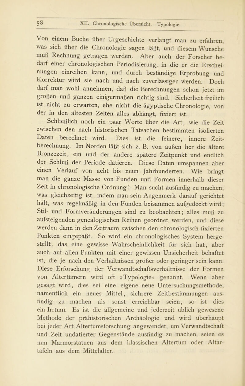 Von einem Buche uber Urgeschichte verlangt man zu erfahren, was sich uber die Chronologie sagen låfit, und diesem Wunsche muB Rechnung getragen werden. Aber auch der Forscher be- darf einer chronologischen Periodisierung, in die er die Erschei- nungen einreihen kann, und durch bestandige Erprobung und Korrektur wird sie nach und nach zuverlåssiger werden. Doch darf man wohl annehmen, dab die Berechnungen schon jetzt im grofien und ganzen einigermaben richtig sind. Sicherheit freilich ist nicht zu erwarten, ehe nicht die agyptische Chronologie, von der in den altesten Zeiten alles abhångt, fixiert ist. Schlieblich noch ein paar Worte uber die Art, wie die Zeit zwischen den nach historischen Tatsachen bestimmten isolierten Daten berechnet wird. Dies ist die feinere, innere Zeit- berechnung. Im Norden labt sich z. B. von auben her die altere Bronzezeit, ein und der andere spatere Zeitpunkt und endlich der Schlub der Periode datieren. Diese Daten umspannen aber einen Verlauf von acht bis neun Jahrhunderten. Wie bringt man die ganze Masse von Funden und Formen innerhalb dieser Zeit in chronologische Ordnung? Man sucht ausfindig zu machen, was gleichzeitig ist, indem man sein Augenmerk darauf gerichtet halt, was regelmabig in den Funden beisammen aufgedeckt wird; Stil- und Formveranderungen sind zu beobachten; alles mub zu aufsteigenden genealogischen Reihen geordnet werden, und diese werden dann in den Zeitraum zwischen den chronologisch fixierten Punkten eingepabt. So wird ein chronologisches System herge- stellt, das eine gewisse Wahrscheinlichkeit fur sich hat, aber auch auf allen Punkten mit einer gewissen Unsicherheit behaftet ist, die je nach den Verhaltnissen grober oder geringer sein kann. Diese Erforschung der Verwandtschaftsverhaltnisse der Formen von Altertiimern wird oft »Typologie« genannt. Wenn aber gesagt wird, dies sei eine eigene neue Untersuchungsmethode, namentlich ein neues Mittel, sichrere Zeitbestimmungen aus- findig zu machen als sonst erreichbar seien, so ist dies ein Irrtum. Es ist die allgemeine und jederzeit iiblich gewesene Methode der pråhistorischen Archåologie und wird iiberhaupt bei jeder Art Altertumsforschung angewendet, um Verwandtschaft und Zeit undatierter Gegenstånde ausfindig zu machen, seien es nun Marmorstatuen aus dem klassischen Altertum oder Altar- tafeln aus dem Mittelalter.