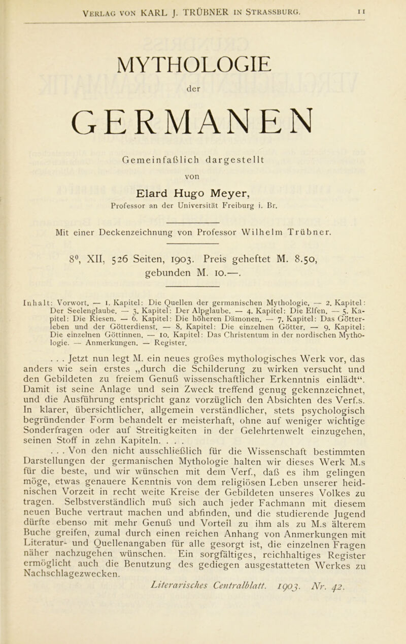 MYTHOLOGIE der GERMANEN GemeinfaBlich dargestellt von Elard Hugo Meyer, Professor an der Universitåt Freiburg i. Br. Mit einer Deckenzeichnung von Professor Wilhelm Triibner. 8°, XII, 526 Seiten, 1903. Preis geheftet M. 8.50, gebunden M. 10.—. Inhalt: Vorwort. — i. Kapitel: Die Quellen der germanischen Mythologie. — 2. Kapitel: Der Seelenglaube. — 3. Kapitel: Der Alpglaube. — 4. Kapitel: Die Elfen. — 5. Ka- pitel: Die Riesen. — 6. Kapitel: Die hoheren Damonen. — 7. Kapitel: Das Gotter- leben und der Gotterdienst. — 8. Kapitel: Die einzelnen Gotter. — 9. Kapitel: Die einzelnen Gottinnen. — 10. Kapitel: Das Christentum in der nordischen Mytho- logie. — Anmerkungen. — Register. . . . Jetzt nun legt M. ein neues groBes mythologisches Werk vor, das anders wie sein erstes ,,durch die Schilderung zu wirken versucht und den Gebildeten zu freiem GenuB wissenschaftlicher Erkenntnis einlådt“. Damit ist seine Anlage und sein Zweck treffend genug gekennzeichnet, und die Ausfiihrung entspricht ganz vorziiglich den Absichten des Verf.s. In klarer, iibersichtlicher, allgemein verståndlicher, stets psychologisch begriindender Form behandelt er meisterhaft, ohne auf weniger wichtige Sonderfragen oder auf Streitigkeiten in der Gelehrtenwelt einzugehen, seinen Stoff in zehn Kapiteln. . . . . . . Von den nicht ausschlieBlich fur die Wissenschaft bestimmten Darstellungen der germanischen Mythologie halten wir dieses Werk M.s fur die beste, und wir wiinschen mit dem Verf., daB es ihm gelingen moge, etwas genauere Kenntnis von dem religiosen Leben unserer heid- nischen Vorzeit in recht weite Kreise der Gebildeten unseres Volkes zu tragen. Selbstverståndlich muB sich auch jeder Fachmann mit diesem neuen Buche vertraut machen und abfinden, und die studierende Jugend diirfte ebenso mit mehr GenuB und Vorteil zu ihm als zu M.s alterem Buche greifen, zumal durch einen reichen Anhang von Anmerkungen mit Literatur- und Quellenangaben fur alle gesorgt ist, die einzelnen Fragen nåher nachzugehen wiinschen. Ein sorgfåltiges, reichhaltiges Register ermoglicht auch die Benutzung des gediegen ausgestatteten Werkes zu Nachschlagezwecken. Literarisches Centralblatt. IQOJ. Nr. 42.