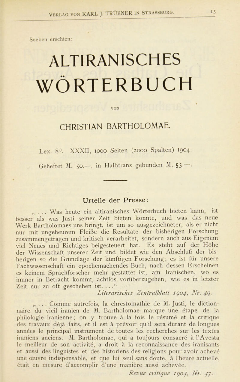 Soeben erschien: ALTIRAN1SCHES WORTERBUCH VON CHRISTIAN BARTHOLOMAE. Lex. 8°. XXXII, 1000 Seiten (2000 Spalten) 1904. Geheftet M. 50.—, in Halbfranz gebunden M. 53- — • Urteile der Presse: „ . . . Was heute ein altiranisches Worterbuch bieten kann, ist besser als was Justi seiner Zeit bieten konnte, und was das neue Werk Bartholomaes uns bringt, ist um so ausgezeichneter, als er nicht nut* mit ungeheurem FleiBe die Resultate der bisherigen Forschung zusammengetragen und kritisch verarbeitet, sondern auch aus Eigenem viel Neues und Richtiges beigesteuert hat. Es steht auf der Hohe der Wissenschaft unserer Zeit und bildet wie den AbschluB der bis- herigen so die Grundlage der kiinftigen Forschung; es ist fur unsere Fachwissenschaft ein epochemachendes Buch, nach dessen Erscheinen es keinem Sprachforscher mehr gestattet ist, am Iranischen, wo es immer in Betracht kommt, achtlos voriiberzugehen, wie es in letzter Zeit nur zu oft geschehen ist. . . .“ Literarisches Zentralblatt 1904, Nr. 49. ,, . . . Comme autrefois, la chrestomathie de M. Justi, le diction- naire du vieil iranien de M. Bartholomae marque une étape de la philologie iranienne; on y trouve å la fois le résumé et la critique des travaux déjå faits, et il est å prévoir qu’il sera durant de longues années le principal instrument de toutes les recherches sur les textes iraniens andens. M. Bartholomae, qui a toujours consacré å l’Avesta le meilleur de son activité, a droit å la reconnaissance des iranisants et aussi des linguistes et des historiens des religions pour avoir achevé une æuvre indispensable, et que lui seul sans doute, å l’heure actuelle, était en mesure d’accomplir d’une maniére aussi achevée. Revue critique 1904, Nr. qy.