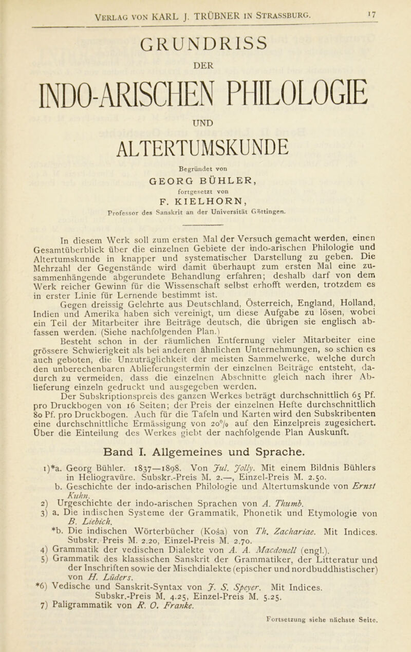 GRUNDRISS DER INDO-ARISCHEN PHILOLOGIE UND ALTERTUMSKUNDE Begrundet von GEORG BUHLER, fortgesetzt von F. KIELHORN , Professor des Sanskrit an der Universitat Gottingen. In diesem Werk soli zum ersten Mal der Versuch gemacht werden, einen Gesamtiiberblick iiber die einzelnen Gebiete der indo-arischen Philologie und Altertumskunde in knapper und systematischer Darstellung zu geben. Die Mehrzahl der Gegenstånde wird damit iiberhaupt zum ersten Mal eine zu- sammenhångende abgerundete Behandlung erfahren; deshalb darf von dem Werk reicher Gewinn fur die Wissenschaft selbst erhofft werden, trotzdem es in erster Linie fur Lernende bestimmt ist. Gegen dreissig Gelehrte aus Deutschland, Osterreich, England, Holland, Indien und Amerika haben sich vereinigt, um diese Aufgabe zu losen, wobei ein Teil der Mitarbeiter ihre Beitråge deutsch, die iibrigen sie englisch ab- fassen werden. (Siehe nachfolgenden Plan. i Besteht schon in der råumlichen Entfernung vieler Mitarbeiter eine grossere Schwierigkeit als bei anderen åhnlichen Unternehmungen, so schien es auch geboten, die Unzutråglichkeit der meisten Sammelwerke, welche durch den unberechenbaren Ablieferungstermin der einzelnen Beitråge entsteht, da- durch zu vermeiden, dass die einzelnen Abschnitte gleich nach ihrer Ab- lieferung einzeln gedruckt und ausgegeben werden. Der Subskriptionspreis des ganzen Werkes betragt durchschnittlich 65 Pf. pro Druckbogen von 16 Seiten; der Preis der einzelnen Hefte durchschnittlich 80 Pf. pro Druckbogen. Auch fur die Tafeln und Karten wird den Subskribenten eine durchschnittliche Ermåssigung von 2o°/o auf den Einzelpreis zugesichert. Uber die Einteilung des Werkes giebt der nachfolgende Plan Auskunft. Band I. Allgemeines und Sprache. 1) *a. Georg Buhier. 1837—1898. Von Jul. Jolly. Mit einem Bildnis Biihlers in Heliograviire. Subskr.-Preis M. 2.—, Einzel-Preis M. 2.50. b. Geschichte der indo-arischen Philologie und Altertumskunde von Ernst Kuhn. 2) Urgeschichte der indo-arischen Sprachen von A. Thumb. 3) a. Die indischen Systeme der Grammatik, Phonetik und Etymologie von B. Liebich. *b. Die indischen Worterbiicher (Kosa) von Th. Zachariae. Mit Indices. Subskr. Preis M. 2.20, Einzel-Preis M. 2.70. 4) Grammatik der vedischen Dialekte von A. A. Macdonell (engl.). 5) Grammatik des klassischen Sanskrit der Grammatiker, der Litteratur und der Inschriften sowie der Mischdialekte (epischer und nordbuddhistischer) von H. Luders. *6) Vedische und Sanskrit-Syntax von J. S. Speyer. Mit Indices. Subskr.-Preis M. 4.25, Einzel-Preis M. 5.25. 7) Paligrammatik von R. O. Franke. Fortsetzung siehe nkchste Seite.