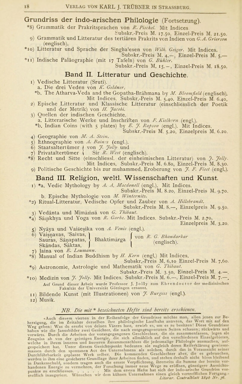 Grundriss der indo-arischen Philologie (Fortsetzung). *8) Grammatik der Prakritsprachen von R. Pischel. Mit Indices Subskr.-Preis M. 17.50, Einzel-Preis M. 21.50. 9) Grammatik und Litteratur des tertiåren Prakrits von Indien von G.A. Grierson (englisch). *10) Litteratur und Sprache der Singhalesen von Wilh. Geiger. Mit Indices. Subskr.-Preis M. 4.—, Einzel-Preis M. 5.— *11) Indische Palåographie (mit 17 Tafeln) von G. Buhier. Subskr.-Preis M. 15. — , Einzel-Preis M. 18.50. Band II. Litteratur und Geschichte. 1) Vedische Litteratur (Sruti). a. Die drei Veden von K. Geldner. *b. The Atharva-Veda and the Gopatha-Bråhmana by M. Bloomfield (englisch). Mit Indices. Subskr.-Preis M. 5.40, Einzel-Preis M. 6.40. 2) Epische Litteratur und Klassische Litteratur (einschliesslich der Poetik und der Metrik) von H. Jacobi. 3) Quellen der indischen Geschichte. a. Litterarische Werke und Inschriften von F. Kielhorn (engl.). *b. Indian Coins (with 5 plates) by E. J. Rapson (engl.). Mit Indices. Subskr.-Preis M. 5.20, Einzelpreis M. 6.20. 4) Geographie von M. A. Stein. 5) Ethnographie von A. Baines (engl.). 6) Staatsaltertiimer / von J. Jolly und 7) Privataltertiimer ( Sir R. West (englisch). *8) Recht und Sitte (einschliessl. der einheimischen Litteratur) von J. Jolly. Mit Indices. Subskr.-Preis M. 6.80, Einzel-Preis M. 8.30. 9) Politische Geschichte bis zur muhammed. Eroberung von J. F. Fleet (engl.). Band III. Religion, weltl. Wissenschaften und Kunst. 1) *a. Vedic Mythology by A. A. Macdonell (engl.). Mit Indices. Subskr.-Preis M. 8.20, Einzel-Preis M. 9.70. b. Epische Mythologie von M. Winternitz. *2) Ritual-Litteratur, Vedische Opfer und Zauber von A. Hillebrandt. Subskr.-Preis M. 8.—, Einzelpreis M. 9.50. 3) Vedånta und Mlmåmså von G. Thibaut. *4) Såmkhya und Yoga von R. Garbe. Mit Indices. Subskr.-Preis M. 2.70, Einzelpreis M. 3.20. 5) Nyåya und Vaisesika von A. Vetiis (engl.). ( von R■ G. Bhandarkar (englisch). I 6) Vaisnavas, ’Saivas, \ Saurås, Sånapatas, [ Bhaktimårga Skåndas, Såktas, J 7) Jaina von E. Leumann. *8) Manual of Indian Buddhism by H. Kern (engl.) Mit Indices. Subskr.-Preis M. 6.10 Einzel-Preis M. 7.60. *9) Astronomie, Astrologie und Mathematik von G. Thibaut. Subskr.-Preis M. 3.50, Einzel-Preis M. 4.—. *10) Medizin von J- Jolly. Mit Indices. Subskr.-Preis M. 6.—, Einzel-Preis M. 7.—. Auf Grund dieser Arbeit wurde Professor J. Jolly zum Ehrendoctor der medizinischen Fakultat der Universitåt Gottingen ernannt. 11) Bildende Kunst (mit Illustrationen) von J. Burgess (engl.). 12) Musik. NB. Die mit * bezeichneten Hefte sind bereits erschienen. «Auch diesem vierten in der Fteihenfolge der Grundrisse mbchte man, allen jenen zur Be- herzigung, die im Zeitalter derselben lhre pbilologische Laufbabn antreten,. das W ort mit aut den Weg geben: Was du ererbt von deinen Våtern hast, erwirb es, um es zu besitzen! Diese Grundrisse haben wie die Janusbilder zwei Gesichter, die nach entgegengesetzten Seiten schauen, riickwårts und vorwårts. Durch die Arbeiten der vorangegangenen Geschlechter, die sie zusammentassen, legen sie Zeugniss ab von der geistigen Energie, die sich allmahlich aut den verschiedenen Einzelgebieten, welche in ihrem inneren und åusseren Zusammenschluss die jedesmalige Ihilologie ausmachen, aut- gespeichert hat. Unter diesem Gesichtspunkt bedeuten sie zugleich deren Reiferklårung gewisser- massen durch den spontanen Act des Unternehmens als solehen, durch das in Voraussicht seiner Durchfuhrbarkeit geplante Werk selber. Die kommenden Geschlechter aber, die es gebrauchen. werden in ihm eine gesicherte Grundlage ihrer Arbeiten finden, und stehen deshalb nicht bloss bleibend in Dankesschuld, sondern tragen auch die ernste Verpflichtung, ihrerseits die Summe der bereits vor- handenen Energie zu vermehren, der Forschung immer neue Wege zu erbffnen, gunstigere Aussichts- punkte zu erschliessen Mit dem ersten Hefte hat sich der indo-ansche Grundriss vor- trefflich inaumiriert. Wiinschen wir dem kuhnen Unternehmen einen gleich vortrefflichen Fortgang. Literar. Centralblatt IS96 Nr. 36.