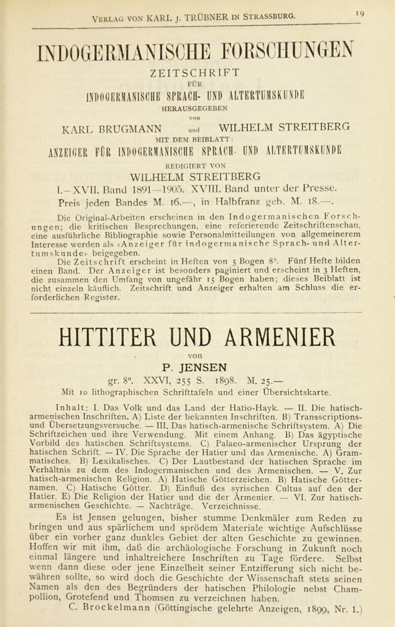 ZEITSCHRIFT FUR IND0GEPJAN1SCHE SPRACII- UND ALTERTUMSKUNDE HERAUSGEGEBEN von KARL BRUGMANN und WILHELM STREITBERG MIT DEM BEIBLATT: REDIGIERT VON WILHELM STREITBERG I.-XVII. Band 1891 — 1905. XVIII. Band unter der Presse. Preis jeden Bandes M. 16.—, in Halbfranz geb. M. 18.—. Die Original-Arbeiten erscheinen in den In do ger mani.s c hen Fors c li- ungen; die kritischen Besprechungen, eine rcferierende Zeitschriftenschau, eine ausfuhrliche Bibliographie sowie Personalmitteilungen von allgemeinerem Interesse werden als «Anzeiger fiir indogermanische Sprach- und Alter- tu mskunde» beigegeben. Die Zeitschrift erscheint in Heften von 5 Bogen 8°. Fiinf Hefte bilden einen Band. Der Anzeiger ist besonders paginiert und erscheint in 3 Heften, die zusammen den Umfang von ungefåhr 15 Bogen haben; dieses Beiblatt ist nicht einzeln kauflich. Zeitschrift und Anzeiger erhalten am Schluss die er- forderlichen Register. HITT1TER UND ARMENIER von P. JENSEN gr. 8°. XXVI, 255 S. 1898. M. 25.— Mit 10 lithographischen Schrifttafeln und einer Ubersichtskarte. Inhalt: I. Das Volk und das Land der Hatio-Hayk. — II. Die hatisch- armenischen Inschriften. A) Liste der bekannten Inschriften. B) Transscriptions- und Ubersetzungsversuche. — III. Das hatisch-armenische Schriftsystem. A) Die Schriftzeichen und ihre Verwendung. Mit einem Anhang. B) Das ågyptische Vorbild des hatischen Schriftsystems. C) Palaeo-armenischer Ursprung der hatischen Schrift. — IV. Die Sprache der Hatier und das Armenische. A) Gram- matisches. B) Lexikalisches. C) Der Lautbestand der hatischen Sprache im Verhåltnis zu dem des Indogermanischen und des Armenischen. — V. Zur hatisch-armenischen Religion. A) Hatische Gotterzeichen. B) Hatische Gotter- namen. C) Hatische Gotter. D) EinfluB des syrischen Cultus auf den der Hatier. E) Die Religion der Hatier und die der Armenier. — VI. Zur hatisch- armenischen Geschichte. — Nachtråge. Verzeichnisse. Es ist Jensen gelungen, bisher stumme Denkmåler zum Reden zu bringen und aus spårlichem und sprodem Materiale wichtige Aufschliisse iiber ein vorher ganz dunkles Gebiet der alten Geschichte zu gewinnen. Hoffen wir mit ihm, daft die archaologische Forschung in Zukunft noch einmal långere und inhaltreichere Inschriften zu Tage fordere. Selbst wenn dann diese oder jene Einzelheit seiner Entzifferung sich nicht be- wahren soilte, so wird doch die Geschichte der Wissenschaft stets seinen Namen als den des Begrunders der hatischen Philologie nebst Cham- pollion, Grotefend und Thomsen zu verzeichnen haben. C. Brockelmann (Gottingische gelehrte Anzeigen, 1899, Nr. 1.)