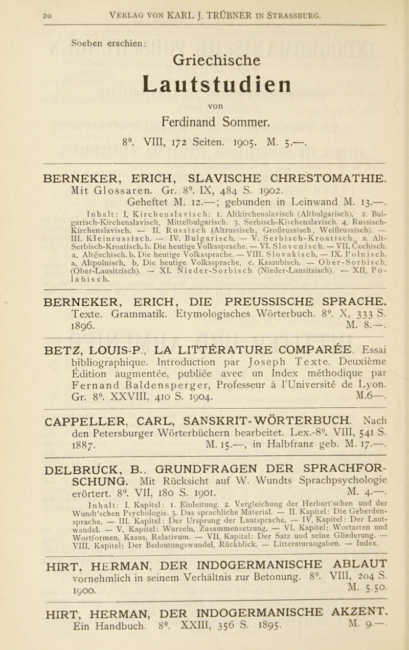 Soeben erschien: Griechische Lautstudien von Ferdinand Sommer. 8°. VIII, 172 Seiten. 1905. M. 5.-—. BERNEKER, ERICH, SLAVISCHE CHRESTOMATHIE. Mit Glossaren. Gr. 8°. IX, 484 S. 1902. Geheftet M. 12.—; gebunden in Leinwand M. 13.—. In halt: I. Kirchenslavisch: i. Altkirchenslavisch (Altbulgarisch). 2. Bul- garisch-Kirchenslavisch. Mittelbulgarisch. 3. Serbisch-Kiichenslavisch. 4. Russisch- Kirchenslavisch. — II. Rus sis ch (Altrussisch, GroCrussisch, Weifirussisch). — III. Kleinrussisch. — IV. Bulgarisch. — V. Serbisch-Kroatisch.v a. Alt- Serbisch-Kroatisch. b. Die heutige Volkssprache. — VI. Slovenisch. — VII. Cechisch. a. Altcechisch. b. Die heutige Volkssprache. — VIII. Slovak ise h. — IX. P o ln i sch. a. Altpolnisch. b. Die heutige Volkssprache. c. Kaszubisch. — Ober-Sorbisch. (Ober-Lausitzisch). — XI. Nieder-Sorbisch (Nieder-Lausitzisch). — XII. Po- la b i s c h. BERNEKER, ERICH, DIE PREUSSISCHE SPRACHE. Texte. Grammatik. Etymologisches Worterbuch. 8°. X, 333 S. 1896. M. 8.—. BETZ, LOUIS-P., LA LITTÉRATURE COMPARÉE. Essai bibliographique. Introduction par Joseph Texte. Deuxiéme Édition augmentée, publiée avec un Index méthodique par Fernand Baldensperger, Professeur å l'Université de Lyon. Gr. 8°. XXVIII, 410 S. 1904. M.6—. CAPPELLER, CARL, SANSKRIT-WORTERBUCH. Nach den Petersburger Worterbiichern bearbeitet. Lex.-8°. VIII, 541 S. 1887. M. 15.—, in Halbfranz geb. M. 17.—. DELBRUCK, B., GRUND FRAGEN DER SPRACHFOR- SCHUNG. Mit Rucksicht auf W. Wundts Sprachpsychologie erortert. 8°. VII, 180 S. 1901. M. 4.—. In halt: I. Kapitel: i. Einleitung. 2. Vergleichung der Herbart’schey und der Wundt’schen Psychologie. 3. Das sprachliche Material. — II. Kapitel: Die Geberden- sprache. — III. Kapitel: Der Ursprung der Lautsprache. — IV. Kapitel: Der Laut- wandel. — V. Kapitel: Wurzeln, Zusammensetzung. — VI. Kapitel; Wortarten und Worti'ormen, Kasus, Relativum. — VII. Kapitel: Der Satz und seine Gliederung. — VIII. Kapitel: Der Bedeutungswandel, Riickblick. — Litteraturangaben. — Index. HIRT, HERMAN, DER INDOGERMANISCHE ABLAUT vornehmlich in seinem Verhåltnis zur Betonung. 8°. VIII, 204 S. 1900. 5-5°- HIRT, HERMAN, DER INDOGERMANISCHE AKZENT. Ein Handbuch. 8°. XXIII, 356 S. 1895. M. 9. .