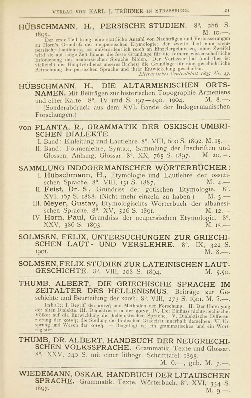 HUBSCHMANN, H., PERSISCHE STUDIEN. 8°. 286 S. 1895. M. 10.—. Der erste Teil bringt eine stattliche Anzahl von Nachtrågen und Verbesserungen zu Horn’s Grundrift der neupersischen Etymologie; der zweite Teil eine «neu- persische Lautlehre», ist aufterordentlich reich an Einzelergebnissen, ohne Zweifel wird sie auf lange Zeit hinaus die feste Grundlage fur die fernere wissenschaftliche Erforschung der neupersischen Sprache bilden. Der Verfasser hat (und dies ist vielleicht der Hauptverdienst unseres Buches) die Grundlage fur eine geschichtliche Betrachtung der persischen Sprache und ihrer Entwickelung geschaffen. Literarisches Centralblatt 1893 Nr. 23. HUBSCHMANN, H., DIE ALTARMENISCHEN ORTS- NAMEN. Mit Beitragen zur historischen Topographie Armeniens und einer Karte. 8°. IV und S. 197 — 490. 1904. M. 8.—. (Sonderabdruck aus dem XVI. Bande der Indogermanischen Forschungen.) von PLANTA, R., GRAMMATIK DER OSKISCH-UMBRI- SCHEN DIALEKTE. I. Band: Einleitung und Lautlehre. 8°. VIII, 600 S. 1892. M. 15.— II. Band: Formenlehre, Syntax, Sammlung der Inschriften und Glossen, Anhang, Glossar. 8°. XX, 765 S. 1897. M. 20. —. SAMMLUNG INDOGERMANISCHER WORTERBUCHER : I. Hiibschmann, H., Etymologie und Lautlehre der osseti- schen Sprache. 8°. VIII, 151 S. 1887. M. 4.— II. Feist, Dr. S., Grundriss der gotischen Etymologie. 8°. XVI, 167 S. 1888. (Nicht mehr einzeln zu haben.) M. 5-— III. Meyer, Gustav, Etymologisches Worterbuch der albanesi- schen Sprache. 8°. XV, 526 S. 1891. M. 12.— IV. Horn, Paul, Grundriss der neupersischen Etymologie. 8°. XXV, 386 S. 1893. M. 15.— SOLMSEN, FELIX, UNTERSUCHUNGEN ZUR GRIECHI- SCHEN LAUT- UND VERSLEHRE. 8°. IX, 322 S. 1901. M. 8.—. SOLMSEN, FELIX, STUDIEN ZUR LATEINISCHEN LAUT- GESCHICHTE. 8°. VIII, 208 S. 1894. M. 5.50. THUMB, ALBERT, DIE GRIECHISCHE SPRACHE IM ZEITALTER DES HELLENISMUS. Beitråge zur Ge- schichte und Beurteilung der Koivrp 8°. VIII, 273 S. 1901. M. 7.—. I nhalt: I. Begriff der xoivf) und Methoden der Forschung. II. Der Untergang der alten Dialekte. III. Dialektreste in der KOivf], IV. Der Einfluss nichtgriechischer Xdiker auf die Entwicklung der hellenistischen Sprache. V. Dialektische Differen- zierung der KOivf); die Stellung der biblischen Graecitat innerhalb derselben. VI. Ur- sprung und Wesen der KOivf)- — Beigefiigt ist ein grammatisches und ein Wort- register. THUMB, DR. ALBERT, HANDBUCH DER NEUGRIECHI- SCHEN VOLKSSPRACHE. Grammatik, Texte und Glossar. 8°. XXV, 240 S. mit einer lithogr. Schrifttafel. 1895. M. 6.—, geb. M. 7.—. WIEDEMANN, OSKAR, HANDBUCH DER LITAUISCHEN SPRACHE. Grammatik. Texte. Worterbuch. 8°. XVI, 354 S l897- M. 9.-.