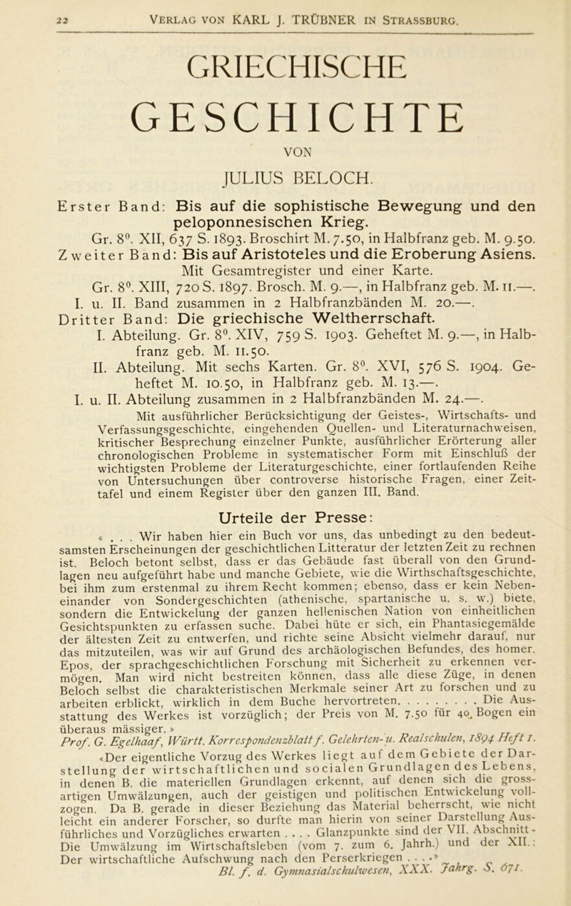 GRIECHISCHE GESCHICHTE VON JULIUS BELOCH. Erster Band: Bis auf die sophistische Bewegung und den peloponnesischen Krieg. Gr. 8°. XII, 637 S. 1893. Broschirt M. 7.50, in Halbfranz geb. M. 9.50. Zweiter Band: Bis auf Aristoteles und die Eroberung Asiens. Mit Gesamtregister und einer Karte. Gr. 8°. XIII, 720 S. 1897. Brosch. M. 9.—, in Halbfranz geb. M. II.—. I. u. II. Band zusammen in 2 Halbfranzbånden M. 20.—. Dritter Band: Die griechische Weltherrschaft. I. Abteilung. Gr. 8°. XIV, 759 S. 1903. Geheftet M. 9.—, in Halb- franz geb. M. 11.50. II. Abteilung. Mit sechs Karten. Gr. 8°. XVI, 576 S. 1904. Ge- heftet M. 10.50, in Halbfranz geb. M. 13.—. I. u. II. Abteilung zusammen in 2 Halbfranzbånden M. 24.—. Mit ausfiihrlicher Berucksichtigung der Geistes-, Wirtschafts- und Verfassungsgeschichte, eingehenden Quellen- und Literaturnachweisen, kritischer Besprechung einzelner Punkte, ausfiihrlicher Erorterung aller chronologischen Probleme in systematischer Form mit EinschluB der wichtigsten Probleme der Literaturgeschichte, einer fortlaufenden Reihe von Untersuchungen iiber controverse historische Fragen, einer Zeit- tafel und einem Register iiber den ganzen III. Band. Urteile der Presse: «... Wir haben hier ein Buch vor uns, das unbedingt zu den bedeut- samsten Érscheinungen der geschichtlichen Litteratur der letzten Zeit zu rechnen ist. Beloch betont selbst, dass er das Gebåude fast iiberall von den Grund- lagen neu aufgefiihrt håbe und manche Gebiete, wie die Wirthschaftsgeschichte, bei ihm zum erstenmal zu ihrem Recht kommen; ebenso, dass er kein Neben- einander von Sondergeschichten (athenische, spartanische u. s. w.) biete, sondern die Entwickelung der ganzen hellenischen Nation von einheitlichen Gesichtspunkten zu erfassen suche. Dabei hiite er sich, ein Phantasiegemålde der åltesten Zeit zu entwerfen, und richte seine Absicht vielmehr daraut, nur das mitzuteilen, was wir auf Grund des archåologischen Betundes, des homer. Epos, der sprachgeschichtlichen Porschung mit Sicherheit zu erkennen ver- mogen. Man wird nicht bestreiten konnen, dass alle diese Ziige, in denen Beloch selbst die charakteristischen Merkmale seiner Art zu forschen und zu arbeiten erblickt, wirklich in dem Buche hervortreten Die Aus- stattung des Werkes ist vorziiglich; der Preis von M. 7.50 tur 40.. Bogen ein iiberaus måssiger. » . Prof. G. Egelhaaf, Wiirtt. Korrespondenzblaltf. Gelehrten-u. ReaBc hulen, 1894 Heft 1. «Der eigentliche Vorzug des Werkes liegt aut dem Gebiete der Dar- stellung der wirtschaftlichenund social en Grundlage ndes Lebens, in denen B. die materiellen Grundlagen erkennt, auf denen sich die gross- artio-en Umwålzungen, auch der geistigen und politischen Entwickelung \oll- zogen. Da B. gerade in dieser Beziehung das Material beherrscht, wie nicht leicht ein anderer Forscher, so durfte man hierin von seiner Darstcllung Aus- fiihrliches und Vorziigliches erwarten .... Glanzpunkte sind der \ II. Abschnitt- Die Umwålzung im Wirtschaftsleben (vom 7. zum 6. Jahrh.) und der XII.: Der wirtschaftliche Aufschwung nach den Perserkriegen . . . .» Bl. f. d. Gymnasialschulwesen, XXX. Jahrg. o. 071.