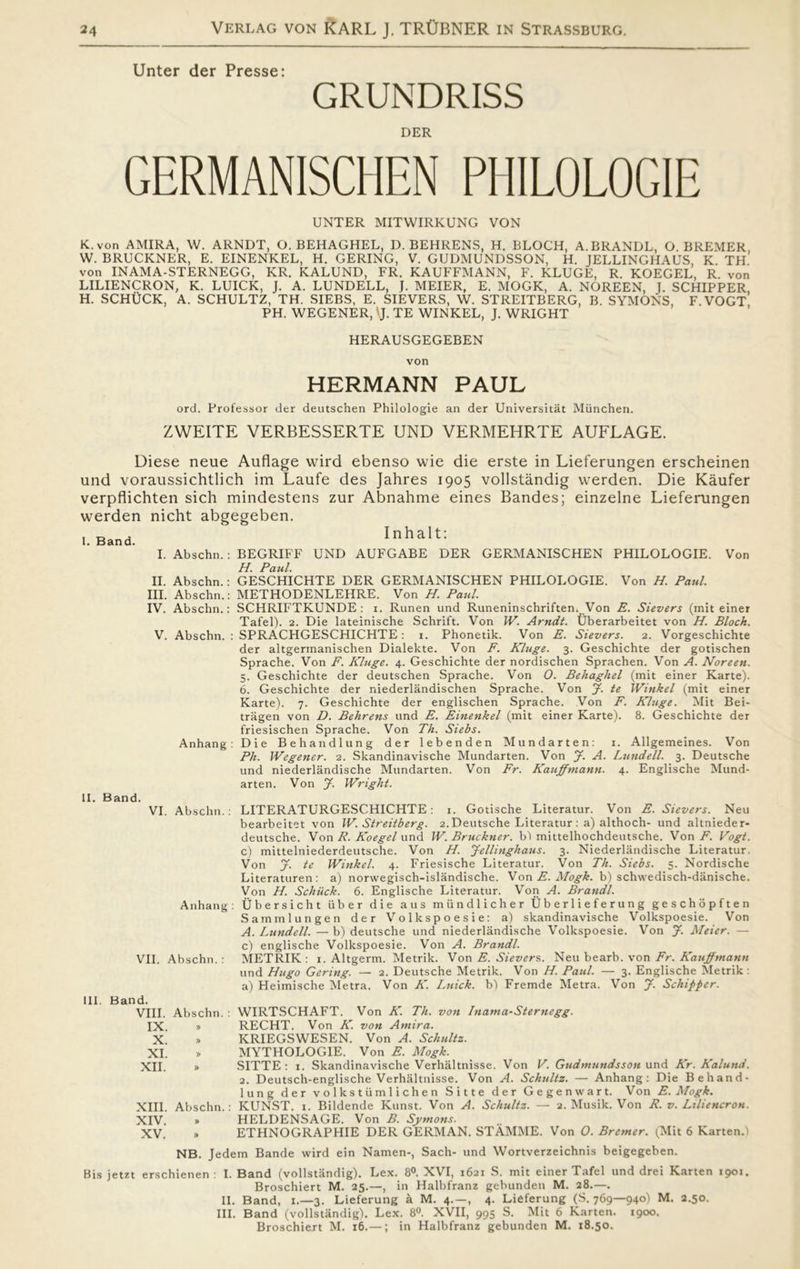 Unter der Presse: GRUNDRISS DER GERMANISCHEN PHILOLOGIE UNTER MITWIRKUNG VON K. von AMIRA, W. ARNDT, O. BEHAGHEL, D. BEHRENS, H. BLOCH, A.BRANDL, O BREMER W. BRUCKNER, E. EINENKEL, H. GERING, V. GUDMUNDSSON, H. JELLINGHAUS K Th’ von INAMA-STERNEGG, KR. KALUND, FR. KAUFFMANN, F. KLUGE, R KOEGEL, R von LILIENCRON, K. LUICK, J. A. LUNDELL, J. MEIER, E. MOGK, A. NOREEN, J. SCHIPPER H. SCHUCK, A. SCHULTZ, TH. SIEBS, E. SIEVERS, W. STREITBERG, B. SYMONS, F. VOGT PH. WEGENER, Vj. TE WINKEL, J. WRIGHT HERAUSGEGEBEN von HERMANN PAUL ord. Professor der deutschen Philologie an der Universitåt Miinchen. ZWEITE VERBESSERTE UND VERMEHRTE AUFLAGE. Diese neue Auflage wird ebenso wie die erste in Lieferungen erscheinen und voraussichtlich im Laufe des Jahres 1905 vollståndig werden. Die Kåufer verpflichten sich mindestens zur Abnahme eines Bandes; einzelne Lieferungen werden nicht abgegeben. , D . Inhalt: I. Band. I. Abschn.: BEGRIFF UND AUFGABE DER GERMANISCHEN PHILOLOGIE. Von H. Paul. II. Abschn.: GESCHICHTE DER GERMANISCHEN PHILOLOGIE. Von H. Paul. III. Abschn.: METHODENLEHRE. Von H. Paul. IV. Abschn.: SCHRIFTKUNDE : i. Runen und Runeninschriften.. Von E. Sievers (miteiner Tafel). 2. Die lateinische Schrift. Von IV. Arndt. Uberarbeitet von H. Block. V. Abschn. : SPRACHGESCHICHTE: 1. Phonetik. Von E. Sievers. 2. Vorgeschichte der altgermanischen Dialekte. Von F. Kluge. 3. Geschichte der gotischen Sprache. Von F. Kluge. 4. Geschichte der nordischen Sprachen. Von A. Noreen. 5. Geschichte der deutschen Sprache. Von O. Behaghel (mit einer Karte). 6. Geschichte der niederlandischen Sprache. Von jf. te Witikel (mit einer Karte). 7. Geschichte der englischen Sprache. Von F. Kluge. Mit Bei- tragen von D. Behrens und E. Einenkel (mit einer Karte). 8. Geschichte der friesischen Sprache. Von Th. Siebs. Anhang: Die Behandlung der lebenden Mundarten: 1. Allgemeines. Von Ph. Wegener. 2. Skandinavische Mundarten. Von J. A. Lundeli. 3. Deutsche und niederlandische Mundarten. Von Fr. Kauffmann. 4. Englische Mund- arten. Von J. Wright. II. Band. VI. Abschn.: LITERATURGESCHICHTE: 1. Gotische Literatur. Von E. Sievers. Neu bearbeitet von W. Streitberg. 2.Deutsche Literatur: a) althoch- und altnieder- deutsche. Von R. Koegel und W. Bruckner. bl mittelhochdeutsche. Von F. Vogt. c) mittelniederdeutsche. Von H. Jellinghaus. 3. Niederlandische Literatur. Von J. te Winkel. 4. Friesische Literatur. Von Th. Siebs. 5. Nordische Literaturen: a) norwegisch-islandische. Von E. Mogk. b) schwedisch-dånische. Von H. Schiick. 6. Englische Literatur. Von A. Brandl. Anhang: Ubersicht iiber die aus mundlicher Uberlieferung geschopften Sammlungen der Volkspoesie: a) skandinavische Volkspoesie. Von A. Lundeli. — b) deutsche und niederlandische Volkspoesie. Von J. Meier. — c) englische Volkspoesie. Von A. Brandl. VII. Abschn. : METRIK: 1. Altgerm. Metrik. Von E. Sievers. Neu bearb. von Fr. Kauffmann und Hugo Gering. — 2. Deutsche Metrik. Von H. Paul. — 3. Englische Metrik : a) Heimische Metra. Von K. Lnick. bl Fremde Metra. Von J. Schipper. III. Band. VIII. Abschn. : WIRTSCHAFT. Von K. Th. von Inama-Sternegg. IX » RECHT. Von K. von Amira. X » KRIEGSWESEN. Von A. Schultz. XI. » MYTHOLOGIE. Von E. Mogk. XII. » SITTE : 1. Skandinavische Verhaltnisse. Von V. Gudmundsson und Kr. Kalund. 2. Deutsch-englische Verhaltnisse. Von A. Schultz. — Anhang: Die Behand- lung der volkstiimlichen Sitte der Gegenwart. Von E. Mogk. XIII. Abschn.: KUNST. 1. Bildende Kunst. Von A. Schultz. — 2. Musik. Von R. v. Liliencron. XIV. » HELDENSAGE. Von B. Symons. XV. » ETHNOGRAPHIE DER GERMAN. STAMME. Von O. Bremer. (Mit 6 KartenJ NB. Jedem Bande wird ein Namen-, Sach- und Wortverzeichnis beigegeben. Bis jetzt erschienen : I. Band (vollståndig). Lex. 8°. XVI, 1621 S. mit einer Tafel und drei Karten 1901. Broschiert M. 25.—, in Halbfranz gebunden M. 28.—. II. Band, 1.—3. Lieferung å M. 4. — , 4. Lieferung (S. 769—940) M. 2.50. III. Band (vollståndig). Lex. 8°. XVII, 995 S. Mit 6 Karten. 1900. Broschiert M. 16.—; in Halbfranz gebunden M. 18.50.