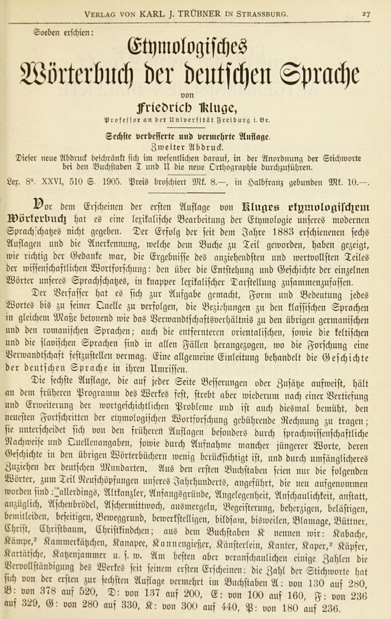 ©ocbcn erfd)icn: (Stpnurtogifdjeå 2®orterbufI) ber beutfdp Sprødje t)on Iftiebricb Ikluge, $ v o f e f f o r an ber UhiberfitSt gveibur9 i. 33r. ©ccbftc ocrbcffcrtc uitb omitcfjrtc 5Xuf(aøc. 3roeitcr 5(bbrutf. diefer ncitc 5tbbrucf befdfrcinft [id) int roefentIid)en barauf, in ber 5lnorbttung ber ©tid)roorte bei ben 53ud)|tabcn I unb il bie ncue Drt()ograpl)ie burd)jufui)ren. 2er. 8°. XXVI, 510 ©. 1905. $rei§ brofdjicrt 9Jd. 8.—, tn ^albfrarij gebunbett 9Jif. 10.—. or bent (Srfcbeinen ber erftcn ^CufCage oon EUtør# tfj|moIugird|VHt 1^)iivfcvbnd| l)at e» eine lejifalifcbe 23earbeitung ber (Stpmologie unfereå moberrten ©prad);djaj3e§ nicpt gegebett. der (Srfolg ber feit bem Sabre 1883 erfdjienenen fedj§ Slujlagen unb bie 5(nerfennung, metdje bem 23ucbe 511 deit gemorben, Xjaben gegeigt, mie ricptig ber ©ebanfe mar, bie (Srgebniffe be§ angie^enbfteit unb mertoodften deiteå ber miffenfd)aft(id)en SBortforfcbung: ben iiber bie (Sntftebuug unb (55efcf)id;te ber eingelnen SBorter unfere§ ©prad)fcbaj$e§, in fitapper (e$ifalifd)er darftedung gufammengufaffen. ®er 23erfaffer fjat e§ ficf) gur 5tufgabe gemadjt, gorm unb 23ebeutung jebe§ 2Borte§ bi§ gu fetuer duede gu oerfofgen, bie 23egiebungen gtt ben ftaffifdjen ©praten in gteidjent OJc'ajfe betonenb mie ba§ 2$crrøanbtfdjafféoerbaItnté gu ben iibrigen germanijcben unb ben romanijdjen ©pradjen; and) bie entfernteren orientatifcben, jomie bie fettifcpen unb bie jtaoijdjen ©pradjen fiitb in alfen gaden fyerattgegogen, mo bie gorfdjung eine 2$errøanbtfd)aft feftgufteden oerntag. (Sine adgemeine (Sudeitung befjanbett bie ($efd)id)te ber beutfdjen ©pradje in ifjren Umriffen. die fed)fte 5(uf(age, bie auf feber ©eite 23efferungett ober gitja^e aufmeift, l)dft an bem fritperen s$rograntm be3 2Berfe§ feft, ftrebt aber mieberum itad) eitter SSertiefung unb (Srmeiterung ber mortgefdjidjtiidjen ^koblerne unb ift and) bieåntat bemiibt, ben neuefteu ^ortfcpritten ber etpmotogifdfen S33ortforfcX)ung gebidjrenbe Otedjuiing gtt tragen; fie unterfcbeibet fid) oon ben friipereu 5luftagen befoitberg bureb fprad)miffenfd)aft(id)e 97ad)toeije uitb duedenangaben, fomie burd) 5tufuabme mandjer fungerer 2Borte, beren ©efdjicpte in ben iibrigen 2bbrterbiid)ern menig bcriidfidjtigt ift, unb bureb umfanglid)ere§ Sugiebett ber beutfdjen OJhtnbarten. 2Utg ben erften 23ucbftaben feien nur bie fotgenben 2Borter, gum 4.ed Dleufdjopfungen unfereå gabrbunberfå, angefitbrt, bie neu aufgenommen morben finb .^aderbings*, 5l(tfang(er, Vlnfanglgriinbe, 5(nge(egenbeit, 5Infcbauiid)!eit; anftatt, aitgiiglid), 5lfd)enbrobe(, ^Ifdjermittmod), au$mergeln, 23egeiftentng, beljergigeit, betciftigen, bemitleiben, befeitigen, 23emeggrunb, bemerfftedigen, bitbfam, btétoeiten, 23(antage, 23uttner, (Sijrift, (Sbriftbaum, (Sbriftfinbcpen; att§ bem 23ud)ftaben $ nennen mir: ^abaepe, ^ampe,2 ftammetfabdjen, ft'auapee, tannengieffer, tanftertein, kanter, $aper,‘2 $dpfer, Æartatidje, .ftabenjammer u. f. to. 5fnt beften aber oeranfcbau(td)en eittige gabten bie 23eroodftdnbigung be§ 2Ber!eS feit feinem erften (Srfdjeiuen: bie 8at)f ber ©tidpoorte bat |td) oon ber erften gur fed)fteu ^luflage oerntebrt im 23ud)ftaben 51: oon 130 auf 280, . oon 378 auf 520, d: oon 137 auf 200, oon 100 auf 160, g: oon 236 au? 329, ©: oon 280 auf 330, oon 300 auf 440, ty: oon 180 auf 236.