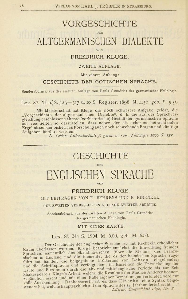 VORGESCHICHTE DER ALTGERMANISCHEN DIALEKTE VON FRIEDRICH KLUGE. ZWEITE AUFLAGE. Mit einem Anhang: GESCHICHTE DER GOTISCHEN SPRACHE. Sonderabdruck aus der zweiten Auflage von Pauls Grundriss der germanischen Philologie. Lex. 8°. XI u/S. 323—517 u. 10 S. Register. 1898. M. 4.50, geb. M. 5.50. „Mit Meisterschaft hat Kluge die noch schwerere Aufgabe gelost, die „Vorgeschichte der altgermanischen Dialekte'S d. h. die aus der Sprachver- gleichung erschlossene ålteste (vorhistorische) Gestalt der germanischen Sprache auf 100 Seiten so darzustellen, dass neben den als sicher zu betrachtenden Ergebnissen der bisherigenForschung auch noch schwebende Fragen und kunftige Aufgaben beriihrt werden.“ L. Tobier, Litteraturblatt f. germ. u. rom. Philologie 1890 S. I3S• GESCHICHTE DER ENGL1SCHEN SPRACHE VON FRIEDRICH KLUGE. MIT BEITRÅGEN VON D. BEHRENS UND E. EINENKEL. DER ZWEITEN VERBESSERTEN AUFLAGE ZWEITER ABDRUCK. Sonderabdruck aus der zweiten Auflage von Pauls Grundriss der germanischen Philologie. MIT EINER KARTE. Lex. 8°. 244 S. 1904. M. 5.50, geb. M. 6.50. Der Geschichte der englischen Sprache ist mit Recht ein erheblicher Raum’iberlassen worden. Kluge bespricht zunåchst die Einwirkung fremder Sprachen, namentlich des Skandinavischen (uber die Stellung des branzo- sischen in England und die Elemente, die es der heimischen Sprache zuge- fuhrt hat, handelt die beigegebene Erorterung von Behrens eingehender) und die Schriftsprache und verfolgt dann lm Einzelnen die Entwickelung der Laute und Flexionen durch die alt- und mittelenglische Periode bis zur Zeit Shakespeare’s. Kluge’s Arbeit, welche die Resultate der Studien Anderer bcquem zugånglich macht und mit einer Fulle eigener Bemerkungen verbindet, verdient volle Anerkennung. Dankenswerth ist es, dass Ein enkel eine Syntax beige- steuert hat, welche hauptsåchlich auf der Sprache des 14^ Jahrhunderts bcruht. . • Liter ar. Centr alblatt 1692, Ar. <3.