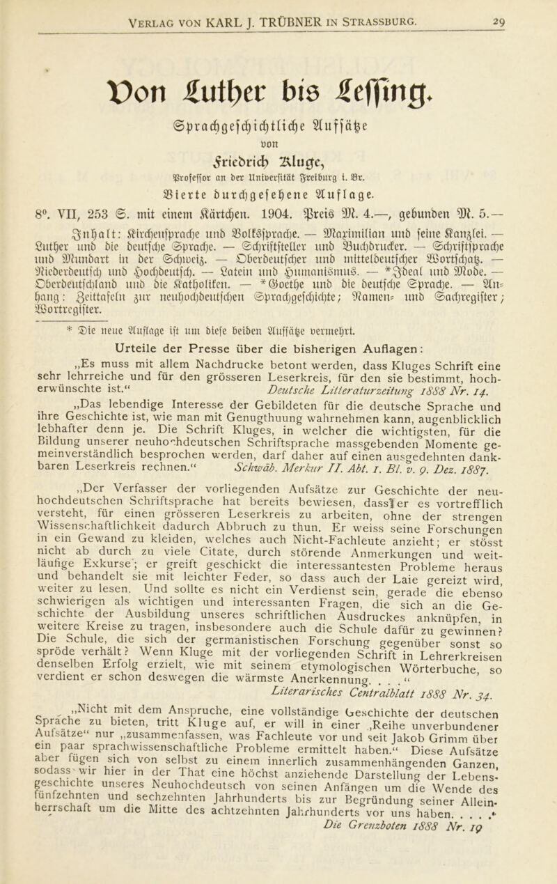 \)on £utl)ti bis Heffmtj* ©pradigefc^id)tlid)e 2luffa£e t»on ^riebrid} 24ln#e, ^rofeffor an ber Untberfitat greiburg i. Sr. 33 i er te b ur dj g efeuene 2t uf l age. 8°. VII, 253 ø. mit etnem $artdfjen. 1904. $reté 9JL 4.—, gebunben 9)L 5.— ^5 n 0 a 11: ^ ir ifiei tf p r a cf) e unb 33olfé|ptad)e. — Sftajrimirtan mtb feilte Manglet.— Cutter unb bie beutfepe Øpradje. — ødjriftfteller itnb 33ud)britder. — ød)rtftfpracf)e unb 9ftunbart tu ber Ødpreig. — Øberbeutfdjer unb rntttetbeutfefjer 3Bortfct)at^. — ^icberbeutfcl) unb £)od)5eutfd). — Catein unb £)umant§mu3. — *$ben( unb Hftobe. — Øbcrbeutid)lnnb unb bie Statpottfen. — *@oetI)e unb bie beutfdje øpradje. — 21n= pang: geittafetn gur neupod)beutfd)en øpradrjgefdjidjte; Vantern unb Øacfjregifter ; 2Bortrcgifter. * Øie nette Stuflage ift tint biefe beiben Sluffatøe uermeprt. Urteile der Presse iiber die bisherigen Auflagen: ,,Es muss mit allem Nachdrucke betont werden, dass Kluges Schrift eine sehr lehrreiche und fur den grosseren Leserkreis, fur den sie bestimmt, hoch- erwiinschte ist.“ Deutsche Litteraturzeitung 18S8 Nr. 14. „Das lebendige Interesse der Gebildeten fur die deutsche Sprache und ihre Geschichte ist, wie man mit Genugthuung wahrnehmen kann, augenbiicklich lebhafter denn je. Die Schrift Kluges, in welcher die wichtigsten, fur die Bildung unserer neuhochdeutschen Schriftsprache massgebenden Momente ge- meinverståndlich besprochen werden, darf daher auf einen ausgedehnten dank- baren Leserkreis rechnen. Schwab. Merkur II. Abt. 1. Bl. v. 9. Dez. 1887. „Der Verfasser der vorliegenden Aufsåtze zur Geschichte der neu- hochdeutschen Schriftsprache hat bereits bewiesen, dassier es vortrefflich versteht, flir einen grosseren Leserkreis zu arbeiten, ohne der strengen Wissenschaftlichkeit dadurch Abbruch zu thun. Er weiss seine Forschungen in ein Gewand zu kleiden, welches auch Nicht-Fachleute anzieht; er stosst nicht ab durch zu viele Citate, durch storende Anmerkungen und weit- låufige Exkurse'; er greift geschickt die interessantesten Probleme heraus und behandelt sie mit leichter Feder, so dass auch der Laie crereizt wird, weiter zu lesen. Und solite es nicht ein Verdienst sein, gerade^die ebenso schwierigen als wichtigen und interessanten Fragen, die sich an die Ge- schichte der Ausbildung unseres schriftlichen Ausdruckes ankniipfen in weitere Kreise zu tragen, insbesondere auch die Schule dafur zu cxewinnen> Die Schule, die sich der germanistischen Forschung eeeenuber*5 sonst so sprode verhalt ? Wenn Kluge mit der vorliegenden Schrift in Lehrerkreisen denselben Erfolg erzielt, wie mit seinem etymologischen Worterbuche so verdient er schon deswegen die wårmste Anerkennuna . . . « Literarisches Centralblatt 1888 Nr. 34. ^ „Nicht mit dem Anspruche, eine vollståndige Geschichte der deutschen Sprache zu bieten, tritt Kluge auf, er will in einer ,Reihe unverbundener Aufsåtze nur „zusammenfassen, was Fachleute vor und seit Jakob Grimm iiber ein paar sprachwissenschaftliche Probleme ermittelt haben.“ Diese Aufsåtze aber fugen sich von selbst zu einem innerlich zusammenhångenden Ganzen sodass wir hier in der JThat eine hochst anziehende Darstellung der Lebens-' geschichte unseres Neuhochdeutsch von seinen Anfången um die Wende des funfzehnten und sechzehnten Jahrhunderts bis zur Begriindung seiner Allein- herrschaft um die Mitte des achtzehnten Jahrhunderts vor uns haben *• Die Grenzboten 1888 Nr. 19