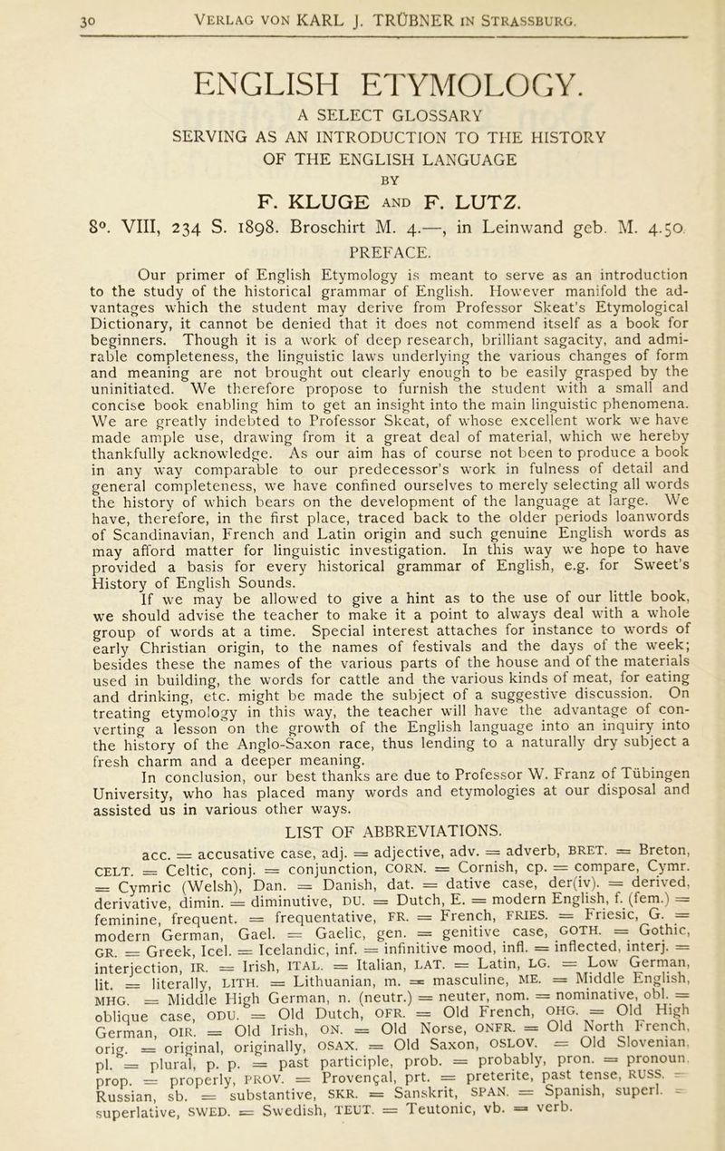 ENGLISH ETYMOLOGY. A SELECT GLOSSARY SERVING AS AN INTRODUCTION TO THE HISTORY OF THE ENGLISH LANGUAGE BY F. KLUGE AND F. LUTZ. S°. VIII, 234 S. 1898. Broschirt M. 4.—, in Leinwand gcb. M. 4.50 PREFACE. Our primer of English Etymology is meant to serve as an introduction to the study of the historical grammar of English. Hovvever manifold the ad- vantages which the student may derive from Professor Skeat’s Etymological Dictionary, it cannot be denied that it does not commend itself as a book for beginners. Though it is a work of deep research, brilliant sagacity, and admi- rable completeness, the linguistic lavvs underlying the various changes of form and meaning are not brought out clearly enough to be easily grasped by the uninitiated. We therefore propose to furnish the student with a small and concise book enabling him to get an insight into the main linguistic phenomena. We are greatly indebted to Professor Skeat, of whose excellent work we have made ampie use, drawing from it a great deal of material, which we hereby thankfully acknowledge. As our aim has of course not been to produce a book in any way comparable to our predecessor’s work in fulness of detail and general completeness, we have confined ourselves to merely selecting all words the history of which bears on the development of the language at large. We have, therefore, in the first place, traced back to the older periods loanwords of Scandinavian, French and Latin origin and such genuine English words as may afford matter for linguistic investigation. In this way we hope to have provided a basis for every historical grammar of English, e.g. for Sweet’s History of English Sounds. lf we may be allowed to give a hint as to the use of our little book, we should advise the teacher to make it a point to always deal with a whole group of words at a time. Special interest attaches for instance to words of early Christian origin, to the names of festivals and the days of the week; besides these the names of the various parts of the house and of the materials used in building, the words for cattle and the various kinds of meat, lor eating and drinking, etc. might be made the subject of a suggestive discussion. On treating etymology in this way, the teacher will have the advantage of con- verting a lesson on the growth of the English language into an inquiry into the history of the Anglo-Saxon race, thus lending to a naturally dry subject a fresh charm and a deeper meaning. In conclusion, our best thanks are due to Professor W. Franz of Tiibingen University, who has placed many words and etymologies at our disposal and assisted us in various other ways. LIST OF ABBREVIATIONS. acc. = accusative case, adj. = adjective, adv. = adverb, bret. = Breton, CELT. = Celtic, conj. = conjunction, CORN. = Cornish, cp. = compare, Cymr. == Cymric (Welsh), Dan. = Danish, dat. = dative case, der(iv). = derived, derivative, dimin. = diminutive, DU. = Dutch, E. = modern English, f.. (fem.) = feminine, frequent. = frequentative, FR. = French, fries. = Friesic, G. = modern German, Gael. = Gaelic, gen. = genitive case, GOTH. = Gothic, GR __ Greek, Icel. = Icelandic, inf. = infinitive mood, infl. = inflected, interj. = interjection, IR. = Irish, ital. = Italian, lat. == Latin, LG. = Low German, lit. __ literally, LITFL = Lithuanian, m. = masculine, ME. = Middle English, MHG. = Middle High German, n. (neutr.) = neuter, nom. = nominative, obl. = oblique case, ODU. = Old Dutch, OFR. = Old French, ohg. == Old High German, oir. = Old Irish, ON. = Old Norse, ONFR. = Old North French, orig. = original, originally, osax. = Old Saxon, oslov. = Old Sloveman, pi. = plural, p. p. = past participle, prob. = probably, pron. = pronoun. prop. = properly, PROV. = Provengal, prt. = preterite, past tense, RUSS. Russian, sb. = substantive, SKR. = Sanskrit, SPÅN. = Spanish, superb superlative, swed. = Swedish, TEUT. = 1 eutonic, vb. = \erb.