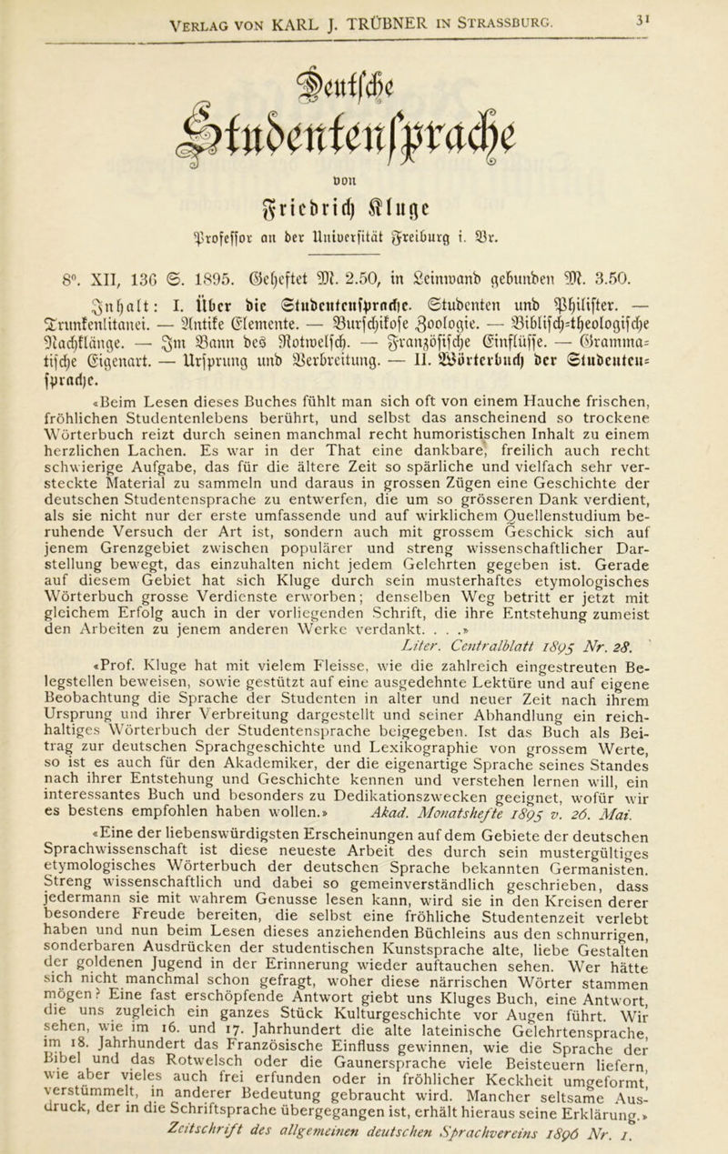 9cuffd)c ftt6i.‘rtfenf|5racl)e Don griebrid) ^luflc ^rofcffor att ber Uniuerfitdt ^teiburg i. 33r. 8°. XII, 13G ø. 1895. ©efyeftet 9)1. 2.50, in Seinmanb ge&unben 9)1. 3.50. 3nf)alt: I. itbcr bie øtubntfcutyrntfie. øtubenten unb spfjilifter. — Snmfenlitanei. — SXntife Giemente. — 23urfd)ifofe goologie. — $i&lifd;T^eologt[d)e Sladjflange. — gm 33(tnn be3 91otmelfd). — gvan^ofifdje Gittf luffe. — (9ramma= tijcfye Gtgenart. — Urjprung unb Skrbrcitung. — II. SBurtcvlmd) ber øtubcutcu= fpvarfje. «Beim Lesen dieses Buches fiihlt man sich oft von einem Hauche frischen, frohlichen Studentenlebens beriihrt, und selbst das anscheinend so trockene Worterbuch reizt durch seinen manchmal recht humoristischen Inhalt zu einem herzlichen Lachen. Es war in der That eine dankbare, freilich auch recht schwierige Aufgabe, das fur die åltere Zeit so spårliche und vielfach sehr ver- steckte Material zu sammeln und daraus in grossen Ziigen eine Geschichte der deutschen Studentensprache zu entwerfen, die um so grosseren Dank verdient, als sie nicht nur der erste umfassende und auf wirklichem Ouellenstudium be- ruhende Versuch der Art ist, sondern auch mit grossem Geschick sich auf jenem Grenzgebiet zwischen populårer und streng wissenschaftlicher Dar- stellung bewegt, das einzuhalten nicht jedem Gelehrten gegeben ist. Gerade auf diesem Gebiet hat sich Kluge durch sein musterhaftes etymologisches Worterbuch grosse Verdienste erworben; denselben Weg betritt er jetzt mit gleichem Erfolg auch in der vorliegenden Schrift, die ihre Entstehung zumeist den Arbeiten zu jenem anderen Werke verdankt. . . .» Liter. Centralblatt 189s Nr. 28. «Prof. Kluge hat mit vielem Fleisse, wie die zahlreich eingestreuten Be- legstellen beweisen, sovvie gestiitzt auf eine ausgedehnte Lekture und auf eigene Beobachtung die Sprache der Studenten in alter und neuer Zeit nach ihrem Ursprung und ihrer Verbreitung dargestellt und seiner Abhandlung ein reich- haltiges Worterbuch der Studentensprache beigegeben. Ist das Buch als Bei- trag zur deutschen Sprachgeschichte und Lexikographie von grossem Werte, so ist es auch fur den Akademiker, der die eigenartige Sprache seines Standes nach ihrer Entstehung und Geschichte kennen und verstehen lernen will, ein interessantes Buch und besonders zu Dedikationszwecken geeignet, wofiir wir es bestens empfohlen haben wollen.» Akad. Monatshefte i8(?s v. 26. Mai. «Eine der liebenswurdigsten Erscheinungen auf dem Gebiete der deutschen Sprachwissenschaft ist diese neueste Arbeit des durch sein mustergiiltiges etymologisches Worterbuch der deutschen Sprache bekannten Germanisten. Streng wissenschaftlich und dabei so gemeinverståndlich geschrieben, dass jedermann sie mit wahrem Genusse lesen kann, wird sie in den Kreisen derer besondere breude bereiten, die selbst eine frohliche Studentenzeit verlebt haben und nun beim Lesen dieses anziehenden Biichleins aus den schnurrigen, sonderbaren Ausdriicken der studentischen Kunstsprache alte, liebe Gestalten der goldenen Jugend in der Erinnerung wieder auftauchen sehen. Wer hatte sich nicht manchmal schon gefragt, woher diese nårrischen Worter stammen mogen ? Eine fast erschopfende Antwort giebt uns Kluges Buch, eine Antwort, die uns zugleich ein ganzes Stiick Kulturgeschichte vor Augen fiihrt. Wir sehen, wie lm 16. und 17. Jahrhundert die alte lateinische Gelehrtensprache, in} Ja^r^un(^ert das Franzosische Einfluss gewinnen, wie die Sprache der .bel und das Rotwelsch oder die Gaunersprache viele Beisteuern liefern wie aber vieles auch frei erfunden oder in frohlicher Keckheit umereformt verstummelt, in anderer Bedeutung gebraucht wird. Mancher seltsame Aus- druck, der in die Schriftsprache iibergegangen ist, erhålt hieraus seine Erklårung.* Zcitschrift des allgemeinen deutschen Sprachvereins 1896 Nr. 1.