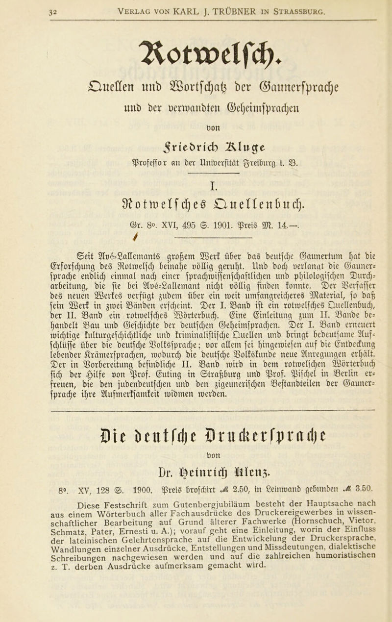 2iotrt>elfcb. duetten itub SBovtf d)atø ber ©emnerfyradje unb ber oenuaubten Gctjcimfpvadjcu bon ^rtefcricb 2\l uge ^rofeffor ent ber Unibcrfitat greiburg t. 23. i. 3?otmeIfcf)es Ouellen&ud). ©t. 8°. XVI, 495 ®. 1901. 5ptei§ TO. 14.—. t ©eit 3Tbé;2aHemant§ grotøem 2Ber! iiber bag beutfdje ©aunertum fjat bie ©rforfdptng beg Sftotroelfd) beinalje uollig gerufjt. Rnb bod) oerlangt bie ©auner^ fpradje enblid) einmal nad) einer fprad)røiffenfd)aftlid)en unb pfyilologifdjen ©urdj= arbeitung, bie fie bei 2Ioé=2allemant nid)t oollig finben fonnte. ©er SBerfaffer beg neuen SSerfeg oerfiigt gubetn iiber ein mcit umfangreicfyereg -Jftaterial, fo baf$ fein 2Berf in gtx>ei 23anben erfdjeint. ©er I. 23anb ift ein rotrøelfdjeg Quellenbudj, ber II. 23anb ein rotioelfdjeg 2Borterbud). (Sine ©inleitung gum II. 33anbe be= fyanbelt 23au unb ©efd)id)te ber beutfdjen ©efyeimfpradjen. ©er I. 23anb erneuert raid)tige fulturgefdjidjtlidje unb friminaliftifdje DueÉen unb bringt bebeutfame 2(uf= fd)liiffe iiber bie beutfdje SBolfgfpradje; bor allem fei f)ingeu)ie[en auf bie Éntbedung lebenber $ramerfprad)en, moburd) bie beutfdje 3>olfgfitnbe neue Slnregungen erfjdlt. ©er in SSorbereitung befinblidje II. 23anb mirb in bem rotmeljcfyen SBorterbud) fid) ber §ilfe oon ^rof. ©uting in ©tratøburg unb SJJrof. ^ifd)el in ^Berlin er= freuen, bie ben jubenbeutfdjen unb ben gigeunerifdjen 23eftanbteilen ber ©auncr= fpradje ifjre Slufmerffamfeit toibmen merben. Die beutrdje Druikcrlpradjc bon Dr. S|ctiutrij Ulens. 8°. XV, 128 ©. 1900. ^preig brofebirt JL 2.50, tn Ceimoanb gebunben M 3.50. Diese Festschrift zum Gutenbergjubilåum besteht der Hauptsache nach aus einem Worterbuch aller Fachausdriicke des Druckereigewerbes in wissen- schaftlicher Bearbeitung auf Grund alterer Fachwerke (Hornschuch, Vietor, Schmatz, Pater, Ernesti u. A.); vorauf geht eine Einleitung, worin der Einfluss der lateinischen Gelehrtensprache auf die Entvvickelung der Druckersprache, Wandlungen einzelner Ausdrucke, Entstellungen und Missdeutungen, dialektische Schreibungen nachgewiesen werden und auf die zahlreichen hurooristischen z. T. derben Ausdrucke aufmerksam gemacht wird.