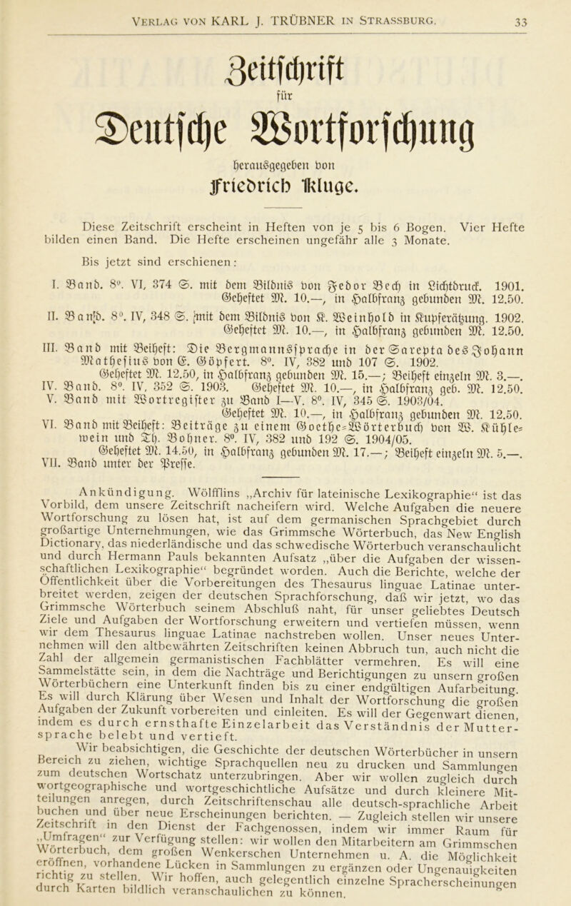 fur 3)eitt|ri)e 2Bortforfd)mtg Ijerauågegehen bon jfnetmcb Ikluge. Diese Zeitschrift erscheint in Heften von je 5 bis 6 Bogen. Vier Hefte bilden einen Band. Die Hefte erscheinen ungefåhr alle 3 Monate. Bis jetzt sind erschienen : I. 33anb. 8°. VI, 374 ©. mit 6cm 33ilbnt§ bon gebor 33cdj in Cicbtbunf. 1901. ©cfjeftet 997. 10.—, in ^alBfrcmg gcbunben 997. 12.50. II. 35artjb. 8°. IV, 348 (g. t5mit bem 33ilbni§ bon 353einf)oIb in ®uf)feta£mtg. 1902. øjeljeftct 907. 10.—, in ^albfron^ gefnmben X)7. 12.50. III. 55anb mit 55ci^eft: 2)te 33crgmann3ffiracf)e in bcr ©arcpta beS S^ofjartn 907Qtf)efitt§ bon @. ©ofifert. 8°. IV, 382 unb 107 @. 1902. @ef)eftet 907. 12.50, in ^albfrang gebunben 907. 15.—; 35eiMt eimebt 907. 3.—. IV. 33anb. 8°. IV, 352 ©. 1903. @e|eftet 907. 10.—, in £>aI6fran3 ge6. 907. 12.50. V. 33anb mit SGortrcgifter gu 33artb I—V. 8°. IV, 345 @. 1903/04*. $ef;eftet 907. 10.—, in |jaI6frang gebunben 997. 12.50. VI. 33anb mit35ei^eft: 33eitroge gu cinem ©octfie^orterbucf) bon SES. ®uMe= mein unb Sil). 33 o Sner. 8°. IV, 382 unb 192 ©. 1904/05. ©djeftet 997. 14.50, in £>albftang gebunben 907. 17.—; 33eif)eft eingetu 997. 5.—. VII. 53anb unter bcr ^rejj*e. Ankiindigung. Wolfflins ,,Archiv fiir lateinische Lexikographie ist das Vorbild, dem unsere Zeitschrift nacheifern wircl. Welche Aufgaben die neuere Wortforschung zu losen hat, ist auf dem germanischen Sprachgebiet durch grofiartige Unternehmungen, wie das Grimmsche Worterbuch, das New English Dictionary. das niederlåndische und das schwedische Worterbuch veranschauTicht und durch Hermann Pauls bekannten Aufsatz ,,iiber die Aufgaben der wissen- schaftlichen Lexikographie“ begrundet worden. Auch die Berichte, welche der Offentlichkeit iiber die Vorbereitungen des Thesaurus linguae Latinae unter- breitet werden, zeigen der deutschen Sprachforschung, dab wir jetzt, wo das Grimmsche Worterbuch seinem Abschlub naht, fiir unser geliebtes Deutsch Ziele und Aufgaben der Wortforschung erweitern und vertiefen mussen, wenn wir dem Thesaurus linguae Latinae nachstreben wollen. Unser neues Unter- nehmen w ill den altbewåhrten Zeitschriften keinen Abbruch tun, auch nicht die Zahl der allgemein germanistischen Fachblåtter vermehren. Es will eine Sammelståtte sein, in dem die Nachtråge und Berichtigungen zu unsern groben Worterbiichern eine Lnterkunft finden bis zu einer endgiiltigen Aufarbeitung Es will durch Klårung iiber Wesen und Inhalt der Wortforschung die groben Aufgaben der Zukunft vorbereiten und einleiten. Es will der Gegenwart dienen indem es duich ernsthafte Einzelarbeit das Verståndnis der Mutter- sprache belebt und vertieft. Wir beabsichtigen, die Geschichte der deutschen Worterbiicher in unsern Bereich zu ziehen, wichtige Sprachquellen neu zu drucken und Sammlungen zum deutschen Wortschatz unterzubringen. Aber wir wollen zugleich durch wortgeographische und wortgeschichtliche Aufsåtze und durch kleinere Mit- teilungen anregen, durch Zeitschriftenschau alle deutsch-sprachliche Arbeit buehen und uber neue Erscheinungen berichten. — Zugleich stellen wir unsere Zei sc rift in den Dienst der Fachgenossen, indem wir immer Raum fiir Um ragen zur Verfugung stellen: wir wollen den Mitarbeitern am Grimmschen ^.°£tcrbuch\ dem gr°fien Wenkerschen Unternehmen u. A. die Mbnlichkeit eroffnen, vorhandene Liicken in Sammlungen zu ergånzen oder Ungenauigkeiten durclf KnrfSte fu hoffen’ auch gelegentlich einzelne Spracherscheinungen durch Karten bildlich veranschaulichen zu konnen K