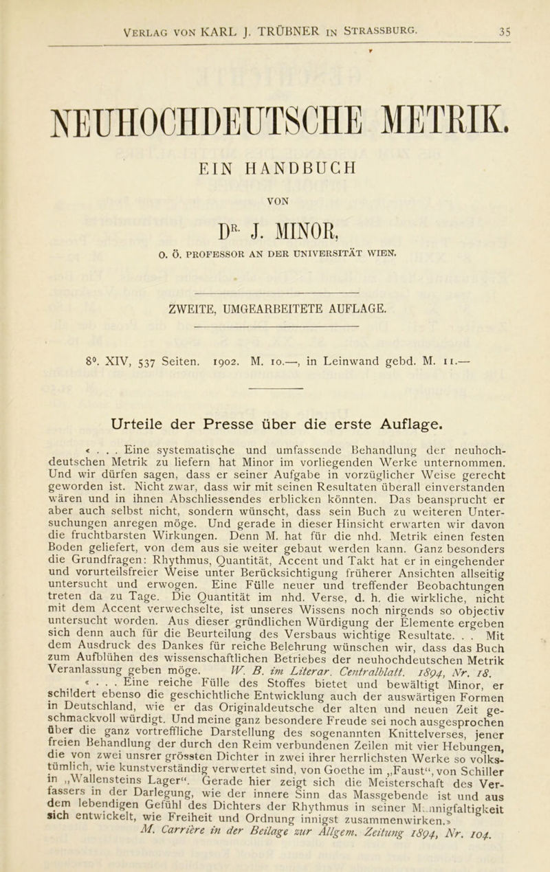 r EIN HANDBUCH VON DR J. MINOR, O. O. PROFESSOR AN DER UNIVERSITÅT WIEN. ZWEITE, UMGEARBEITETE AUFLAGE. 8°. XIV, 537 Seiten. 1902. M. 10.—, in Leinwand gebd. M. 11.— Urteile der Presse uber die erste Auflage. « . . . Eine systematische und umfassende Behandlung der neuhoch- deutschen Metrik zu liefern hat Minor im vorliegenden Werke unternommen. Und wir durfen sagen, dass er seiner Aufgabe in vorziiglicher Weise gerecht geworden ist. Nicht zwar, dass wir mit seinen Resultaten uberall einverstanden wåren und in ihnen Abschliessendes erblicken konnten. Das beansprucht er aber auch selbst nicht, sondern wiinscht, dass sein Buch zu weiteren Unter- suchungen anregen moge. Und gerade in dieser Hinsicht erwarten wir davon die fruchtbarsten Wirkungen. Denn M. hat fur die nhd. Metrik einen festen Boden geliefert, von dem aus sie weiter gebaut werden kann. Ganz besonders die Grundfragen: Rhythmus, Quantitåt, Accent und Takt hat er in eingehender und vorurteilsfreier Weise unter Beriicksichtigung friiherer Ansichten allseitig untersucht und erwogen. Eine Fulle neuer und treffender Beobachtungen treten da zu Tage. Die Quantitåt im nhd. Verse, d. h. die wirkliche, nicht mit dem Accent verwechselte, ist unseres Wissens noch nirgends so objectiv untersucht worden. Aus dieser griindlichen Wiirdigung der Elemente ergeben sich denn auch fur die Beurteilung des Versbaus wichtige Resultate. . . Mit dem Ausdruck des Dankes fur reiche Belehrung wtinschen wir, dass das Buch zum Aufbluhen des wissenschaftlichen Betriebes der neuhochdeutschen Metrik Veranlassung geben moge. W. B. im Liter ar. Centr alblatt. 1894, Nr. 18. «... Eine reiche Fulle des Stoffes bietet und bewåltigt Minor, er schildert ebenso die geschichtliche Entwicklung auch der auswårtigen Formen in Deutschland, wie er das Originaldeutsche der alten und neuen Zeit ge- schmackvoll wiirdigt. Und meine ganz besondere Freude sei noch ausgesprochen uber die ganz vortreftliche Darstellung des sogenannten Knittelverses, jener freien Behandlung der durch den Reim verbundenen Zeilen mit vier Hebungen, die von zwei unsrer grossten Dichter in zwei ihrer herrlichsten Werke so volks- tumlich, wie kunstverståndig verwertet sind, von Goethe im „Faust, von Schiller in „Wallensteins Lager. Gerade hier zeigt sich die Meisterschaft des Ver- fassers in der Darlegung, wie der innere Sinn das Massgebende ist und aus dem lebendigen Getiihl des Dichters der Rhythmus in seiner Mi.nnigfaltigkeit sien entwickelt, wie Freiheit und Ordnung innigst zusammenwirken.t M. Carriere in der Beilage zur Allgem. ZeitiLng 1894, 'Nr. 104.