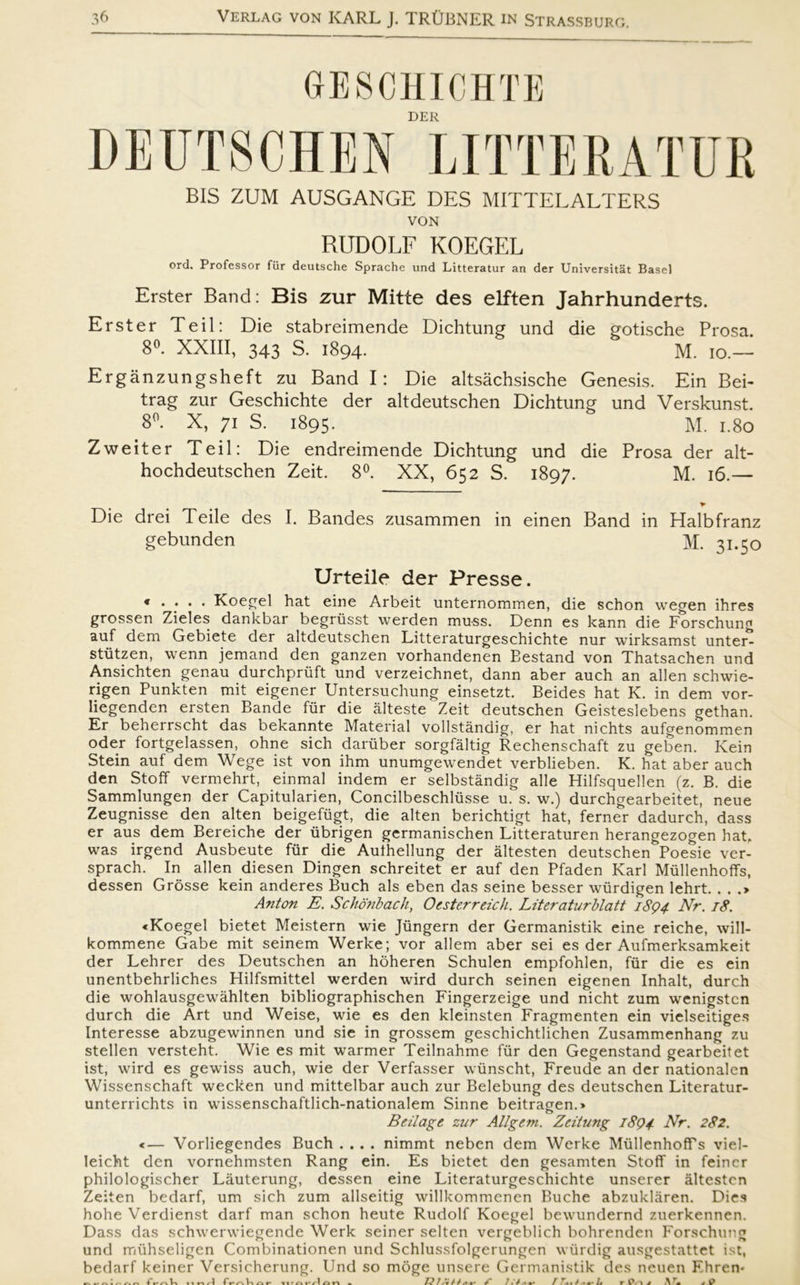 (jESCHICHTE DER DEUTSCHEN LITTERATUR BIS ZUM AUSGANGE DES MITTELALTERS VON RUDOLF KOEGEL ord. Professor fur deutsche Sprache und Litteratur an der Universitat Basel Erster Band: Bis zur Mitte des elften Jahrhunderts. Erster Te il: Die stabreimende Dichtung und die gotische Prosa. 8°. XXIII, 343 S. 1894. M. 10.— Ergånzungsheft zu Band I: Die altsåchsische Genesis. Ein Bei- trag zur Geschichte der altdeutschen Dichtung und Verskunst. 8°. X, 71 S. 1895. M. 1.80 Zweiter Teil: Die endreimende Dichtung und die Prosa der alt- hochdeutschen Zeit. 8°. XX, 652 S. 1897. M. 16.— Die drei Teile des I. Bandes zusammen in einen Band in Halbfranz gebunden M. 31.50 Urteile der Presse. « . . . . Koegel hat eine Arbeit unternommen, die schon wegen ihres grossen Zieles dankbar begriisst werden mu-ss. Denn es kann die Forschung auf dem Gebiete der altdeutschen Litteraturgeschichte nur wirksamst unter^ stutzen, vvenn jemand den ganzen vorhandenen Bestand von Thatsachen und Ansichten genau durchpriift und verzeichnet, dann aber auch an allen schwie- rigen Punkten mit eigener Untersuchung einsetzt. Beides hat K. in dem vor- liegenden ersten Bande fur die ålteste Zeit deutschen Geisteslebens gethan. Er beherrscht das bekannte Material vollståndig, er hat nichts aufgenommen oder fortgelassen, ohne sich daniber sorgfåltig Rechenschaft zu geben. Kein Stein auf dem Wege ist von ihm unumgewendet verblieben. K. hat aber auch den Stolf vermehrt, einmal indem er selbståndig alle Hilfsquellen (z. B. die Sammlungen der Capitularien, Concilbeschliisse u. s. w.) durchgearbeitet, neue Zeugnisse den alten beigefiigt, die alten berichtigt hat, ferner dadurch, dass er aus dem Bereiche der iibrigen germanischen Litteraturen herangezogen hat. was irgend Ausbeute fur die Aulhellung der åltesten deutschen Boesie ver- sprach. In allen diesen Dingen schreitet er auf den Bfaden Karl Mullenhoffs, dessen Grosse kein anderes Buch als eben das seine besser wiirdigen lehrt. . . .> Anton E. Schonbach, Oesterreich. Liter atur blatt 1894 Nr. 18. «Koegel bietet Meistern wie Jungern der Germanistik eine reiche, will- kommene Gabe mit seinem Werke; vor allem aber sei es der Aufmerksamkeit der Lehrer des Deutschen an hoheren Schulen empfohlen, fur die es ein unentbehrliches Hilfsmittel werden wird durch seinen eigenen Inhalt, durch die wohlausgewåhlten bibliographischen Fingerzeige und nicht zum wenigstcn durch die Art und Weise, wie es den kleinsten Fragmenten ein vielseitiges Interesse abzugewinnen und sie in grossem geschichtlichen Zusammenhang zu stellen versteht. Wie es mit warmer Teilnahme fur den Gegenstand gearbeitet ist, wird es gewiss auch, wie der Verfasser wiinscht, Freude an der nationalen Wissenschaft wecken und mittelbar auch zur Belebung des deutschen Literatur- unterrichts in wissenschaftlich-nationalem Sinne beitragen.* Beilage zur Allgem. Zeitung 1894 Arr. 282. «— Vorliegendes Buch .... nimmt neben dem Werke Mullenhoffs viel- Ieicht den vornehmsten Rang ein. Es bietet den gesamten Stolf in feincr philologischer Låuterung, dessen eine Literaturgeschichte unserer åltestcn Zeiten bedarf, um sich zum allseitig willkommenen Buche abzuklåren. Dies hohe Verdienst darf man schon heute Rudolf Koegel bewundernd zuerkennen. Dass das schwerwiegende Werk seiner selten vergeblich bohrenden Forschung und miihseligen Combinationen und Schlussfolgerungen wurdig ausgestattet ist, bedarf keiner Versicherung. Und so moge unsere Germanistik des neuen Fliren-