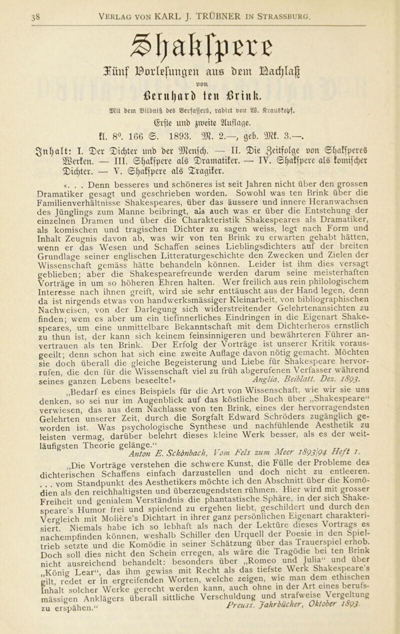 3Tiinf ©JorlsfungBU am bmrt Barfjlag mm fierttl)ari> ten finnit. 5DUt hent SBUimiji be§ 93erfaffcv§, rabivt t>on SS. $vau§foj?f. @v[te unb groeite Sluflage. il 8°. 166 ©. 1893. SK. 2.— geb. 3JH. 3.—. gnfyalt: I. $)er *£)icf)ter unb ber SKenfdj. — II. $>ie ^eitfolge uon ©liaffpereS SSerlen. — III. ©^affperc al§ ©ramatifer. — IV. øfjalfpere als fomifdjer 5Dtdjter. — V. øljalfpere al§ %ragifer. «. . . Denn besseres und schoneres ist seit Jahren nicht iiber den grossen Dramatiker gesagt und geschrieben worden. Sowohl was ten Brink iiber die Familienverhåltnisse Shakespeares, iiber das aussere und innere Heranwachsen des Jiinglings zum Manne beibringt, als auch was er iiber die Entstehung der einzelnen Dramen und iiber die Charakteristik Shakespeares als Dramatiker, als komischen und tragischen Dichter zu sagen weiss, legt nach Form und Inhalt Zeugnis davon ab, was wir von ten Brink zu erwarten gehabt hatten, wenn er das Wesen und Schaffen seines Lieblingsdichters auf der breiten Grundlage seiner englischen Litteraturgeschichte den Zwecken und Zielen der Wissenschaft gemåss hatte behandeln konnen. Leider ist ihm dies versagt geblieben; aber die Shakespearefreunde werden darum seine meisterhaften Vortråge in um so hoheren Ehren halten. Wer freilich aus rein philologischem Interesse nach ihnen greift, wird sie sehr enttåuscht aus der Hånd legen, denn da ist nirgends etwas von handwerksmåssiger Kleinarbeit, von bibliographischen Nachweisen, von der Darlegung sich widerstreitender Gelehrtenansichten zu finden; wem es aber um ein tiefinnerliches Eindringen in die Eigenart Shake- speares, um eine unmittelbare Bekanntschaft mit dem Dichterheros emstlich zu thun ist, der kann sich keinem feinsinnigeren und bewåhrteren Fiihrer an- vertrauen als ten Brink. Der Erfolg der Vortråge ist unserei Kritik voraus- geeilt; denn schon hat sich eine zweite Aufiage davon notig gemacht. Mochten sie doch iiberall die gleiche Begeisterung und Liebe fur Shakespeare hervor- rufen, die den fur die'Wissenschaft viel zu friih abgerufenen Verfasser wåhrend seines ganzen Lebens beseelte!» Anglia, Beiblatt. Dez. iSQ3- „Bedarf es eines Beispiels fiir die Art von Wissenschalt, wie wir sie uns denken, so sei nur im Augenblick auf das kostliche Buch iiber „Shakespeare** verwiesen, das aus dem Nachlasse von ten Brink, eines der her\oriagendsten Gelehrten unserer Zeit, durch die Sorgfalt Edward Schroders zugånglich ge- worden ist. Was psychologische Synthese und nachfuhlende Aesthetik zu leisten vermag, dariiber belehrt dieses kleine Werk besser, als es der veit- låufigsten Theorie gelånge.“ Anton E. Schånbach, Vom Fels zum Meer i8q3\Q4 Heft 7- Die Vortråge verstehen die schwere Kunst, die Fulle der Probleme des dichterischen Schaffens einfach darzustellen und doch nicht zu entleeien. vom Standpunkt des Aesthetikers mochte ich den Abschnitt uber die Komo- d'ien als den reichhaltigsten und iiberzeugendsten riihmen. Hier wird mit grosser Freiheit und genialem Verståndnis die phantastische Sphåre, in der sich Shake- speare’s Humor frei und spietend zu ergehen liebt, geschildert und durch den VerMeich mit Moliére’s Dichtart in ihrer ganz personlichen Eigenart charakteri- siert Niemals håbe ich so lebhaft als nach der Lektuie dieses \ortiags es nachempfinden konnen, weshalb Schiller den Urquell der Poesie in den Spiel- trieb setzte und die Komodie in seiner Schåtzung iiber das Trauerspiel erhob. Doch soli dies nicht den Schein erregen, als wåre die Tragodie bei ten Brink nicht ausreichend behandelt: besonders iiber „Romeo und Julia'1 und uber Konig Lear“, das ihm gewiss mit Recht als das tiefste Werk Shakespeare s gilt redet er in ergreifenden Worten, welche zeigen, wie man dem ethischen Inhalt soleher Werke gerecht werden kann, auch ohne in der Art eines beruts- måssigen Anklågers iiberall sittliche Verschuldung und strafweise Vergeltung zu erspåhen. Preuss. Jahrbucher, Oktober 1893.