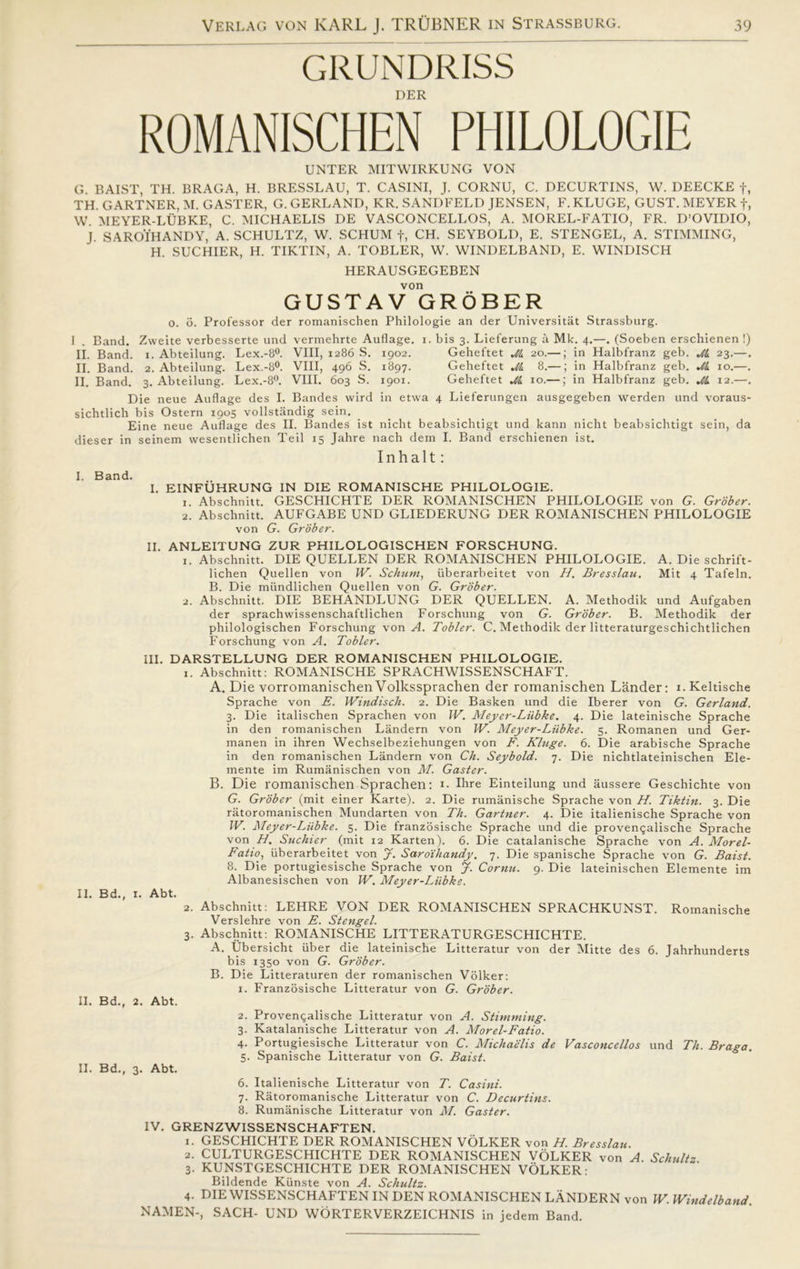 GRUNDRISS DER ROMANISCHEN PH1L0L0GIE UNTER MITWIRKUNG VON G. BAIST, TH. BRAGA, H. BRESSLAU, T. CASINI, J. CORNU, C. DECURTINS, W. DEECKE f, TH. GARTNER, M. GASTER, G. GERLAND, KR. SANDFELD JENSEN, F. KLUGE, GUST. MEYER f, W. MEYER-LUBKE, C. MICHAELIS DE VASCONCELLOS, A. MOREL-FATIO, FR. D’OVIDIO, J. SAROIHANDY, A. SCHULTZ, W. SCHUM f, CH. SEYBOLD, E. STENGEL, A. STIMMING, H. SUCHIER, H. TIKTIN, A. TOBLER, W. WINDELBAND, E. WINDISCH HERAUSGEGEBEN von GUSTAV GROBER o. o. Professor der romanischen Philologie an der Universitåt Strassburg. 1 . Band. Zweite verbesserte und vermehrte Auflage. i. bis 3. Lieferung å Mk. 4.—. (Soeben erschienen !) II. Band. 1. Abteilung. Lex.-8°. VIII, 1286 S. 1902. Geheftet M. 20.—; in Halbfranz geb. Ji 23.—. II. Band. 2. Abteilung. Lex.-8°. VIII, 496 S. 1897. Geheftet Jå 8.—; in Halbfranz geb. Jl 10.—. II. Band. 3. Abteilung. Lex.-8°. VIII. 603 S. 1901. Geheftet Jl 10.—; in Halbfranz geb. Jl 12.—. Die neue Auflage des I. Bandes wird in etwa 4 Lieferungen ausgegeben werden und voraus- sichtlich bis Ostern 1905 vollstandig sein. Eine neue Auflage des II. Bandes ist nicht beabsichtigt und kann nicht beabsichtigt sein, da dieser in seinem wesentlichen Teil 15 Jahre nach dem I. Band erschienen ist. Inhalt: I. Band. I. EINFUHRUNG IN DIE ROMANISCHE PHILOLOGIE. 1. Abschnitt. GESCHICHTE DER ROMANISCHEN PHILOLOGIE von G. Grober. 2. Abschnitt. AUFGABE UND GLIEDERUNG DER ROMANISCHEN PHILOLOGIE von G. Grober. II. ANLEITUNG ZUR PHILOLOGISCHEN FORSCHUNG. 1. Abschnitt. DIE QUELLEN DER ROMANISCHEN PHILOLOGIE. A. Die schrift- lichen Quellen von IV. Schum, uberarbeitet von H. Bresslau. Mit 4 Tafeln. B. Die miindlichen Quellen von G. Grober. 2. Abschnitt. DIE BEHANDLUNG DER QUELLEN. A. Methodik und Aufgaben der sprachwissenschaftlichen Forschung von G. Grober. B. Methodik der philologischen Forschung von d. Tobier. C. Methodik der litteraturgeschichtlichen Forschung von A. Tobier. III. DARSTELLUNG DER ROMANISCHEN PHILOLOGIE. 1. Abschnitt: ROMANISCHE SPRACHWISSENSCHAFT. A. Die vorromanischenVolkssprachen der romanischen Lander: i.Keltische Sprache von E. Windisch. 2. Die Basken und die Iberer von G. Gerland. 3. Die italischen Sprachen von IV. Meyer-Liibke. 4. Die lateinische Sprache in den romanischen Landern von W. Meyer-Liibke. 5. Romanen und Ger- manen in ihren Wechselbeziehungen von F. Klage. 6. Die arabische Sprache in den romanischen Landern von Ch. Seybold. 7. Die nichtlateinischen Ele- mente im Rumanischen von M. Gaster. B. Die romanischen Sprachen: 1. Ihre Einteilung und aussere Geschichte von G. Grober (mit einer Karte). 2. Die rumanische Sprache von H. Tiktin. 3. Die ratoromanischen Mundarten von Th. Gartner. 4. Die italienische Sprache von IV. Meyer-Liibke. 5. Die franzosische Sprache und die provengalische Sprache von H. Suchier (mit 12 Karten). 6. Die catalanische Sprache von A. Morel- Fatio, uberarbeitet von J. Saroihandy. 7. Die spanische Sprache von G. Baist. 8. Die portugiesische Sprache von J. Cornu. 9. Die lateinischen Elemente im Albanesischen von W. Meyer-Liibke. II. Bd., 1. Abt. 2. Abschnitt: LEHRE VON DER ROMANISCHEN SPRACHKUNST. Romanische Verslehre von E. Stengel. 3. Abschnitt: ROMANISCHE LITTERATURGESCHICHTE. A. Ubersicht iiber die lateinische Litteratur von der Mitte des 6. Jahrhunderts bis 1350 von G. Grober. B. Die Litteraturen der romanischen Volker: 1. Franzosische Litteratur von G. Grober. II. Bd., 2. Abt. 2. Proven^alische Litteratur von A. Stimming. 3. Katalanische Litteratur von A. Morel-Fatio. 4. Portugiesische Litteratur von C. Michaelis de Vasconcellos und Th. Braga. 5. Spanische Litteratur von G. Baist. II. Bd., 3. Abt. 6. Italienische Litteratur von T. Casini. 7. Ratoromanische Litteratur von C. Decurtins. 8. Rumanische Litteratur von M. Gaster. IV. GRENZWISSENSCHAFTEN. 1. GESCHICHTE DER ROMANISCHEN VOLKER von H. Bresslau. 2. CULTURGESCHICHTE DER ROMANISCHEN VOLKER von A. Schultz 3. KUNSTGESCHICHTE DER ROMANISCHEN VOLKER: Bildende Kiinste von A. Schultz. 4. DIE WISSENSCHAFTEN IN DEN ROMANISCHEN LANDERN von W. Windelband. NAMEN-, SACH- UND WORTERVERZEICHNIS in jedem Band.