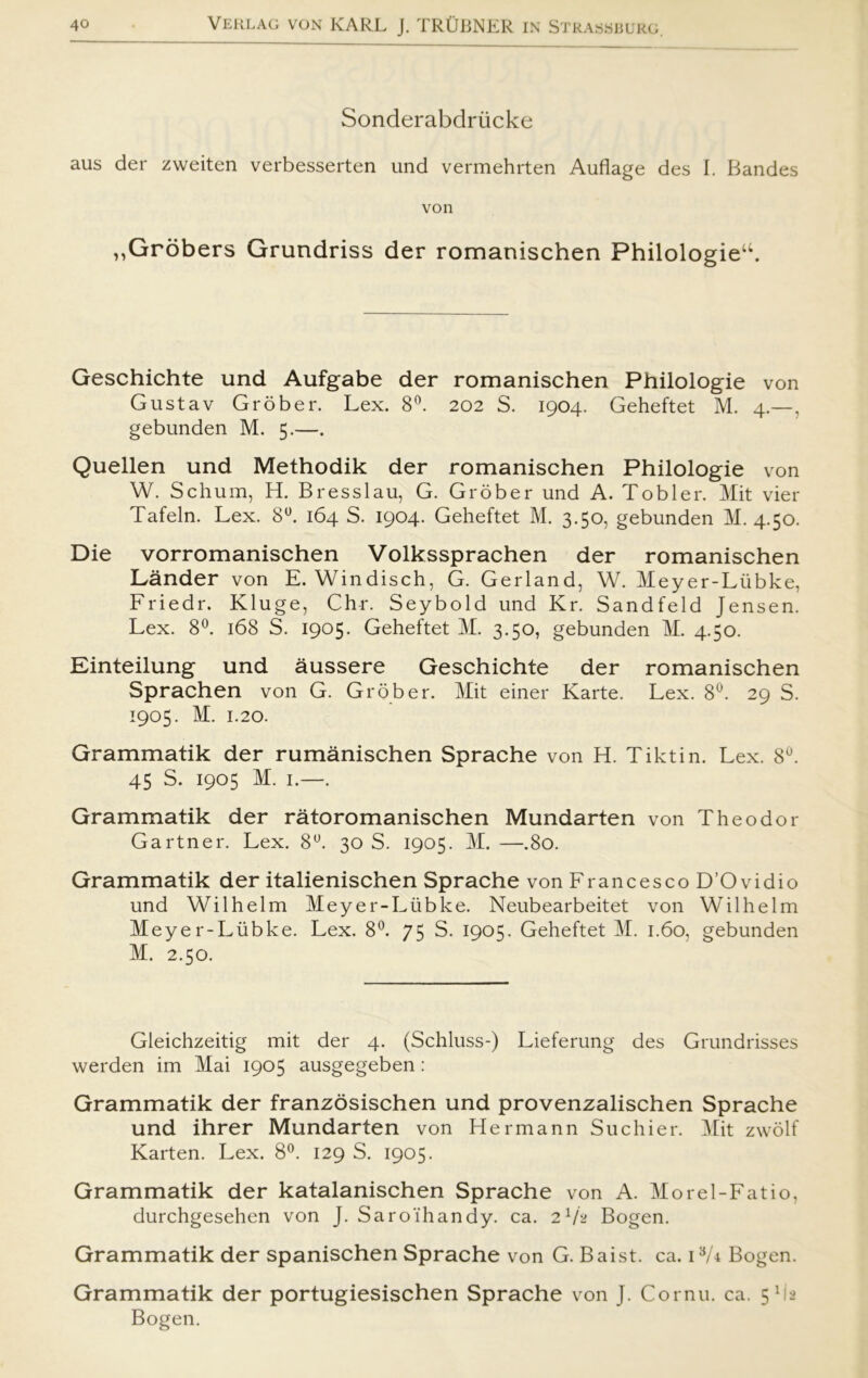 Sonderabdriicke aus der zweiten verbesserten und vermehrten Auflage des I. Bandes von „Grobers Grundriss der romanischen Philologieu. Geschichte und Aufgabe der romanischen Philologie von Gustav Grober. Lex. 8°. 202 S. 1904. Geheftet M. 4.—, gebunden M. 5.—. Quellen und Methodik der romanischen Philologie von W. Schum, H. Bresslau, G. Grober und A. Tobier. Mit vier Tafeln. Lex. 8°. 164 S. 1904. Geheftet M. 3.50, gebunden M. 4.50. Die vorromanischen Volkssprachen der romanischen Lander von E. Windisch, G. Gerland, W. Meyer-Liibke, Friedr. Kluge, Chr. Seybold und Kr. Sandfeld Jensen. Lex. 8°. 168 S. 1905. Geheftet M. 3.50, gebunden M. 4.50. Einteilung und åussere Geschichte der romanischen Sprachen von G. Grober. Mit einer Karte. Lex. 8°. 29 S. 1905. M. 1.20. Grammatik der rumånischen Sprache von H. Tiktin. Lex. 8°. 45 S. 1905 M. 1.—. Grammatik der råtoromanischen Mundarten von Theodor Gartner. Lex. 8°. 30 S. 1905. M. —.80. Grammatik der italienischen Sprache von Francesco D’O vidio und Wilhelm Meyer-Liibke. Neubearbeitet von Wilhelm Meyer-Liibke. Lex. 8°. 75 S. 1905. Geheftet M. 1.60, gebunden M. 2.50. Gleichzeitig mit der 4. (Schluss-) Lieferung des Grundrisses werden im Mai 1905 ausgegeben: Grammatik der franzosischen und provenzalischen Sprache und ihrer Mundarten von Hermann Suchier. Mit zwolf Karten. Lex. 8°. 129 S. 1905. Grammatik der katalanischen Sprache von A. Morel-Fatio, durchgesehen von J. Saroihandy. ca. 2V2 Bogen. Grammatik der spanischen Sprache von G. Baist. ca. i8/* Bogen. Grammatik der portugiesischen Sprache von J. Cornu. ca. 5M2 Bogen.