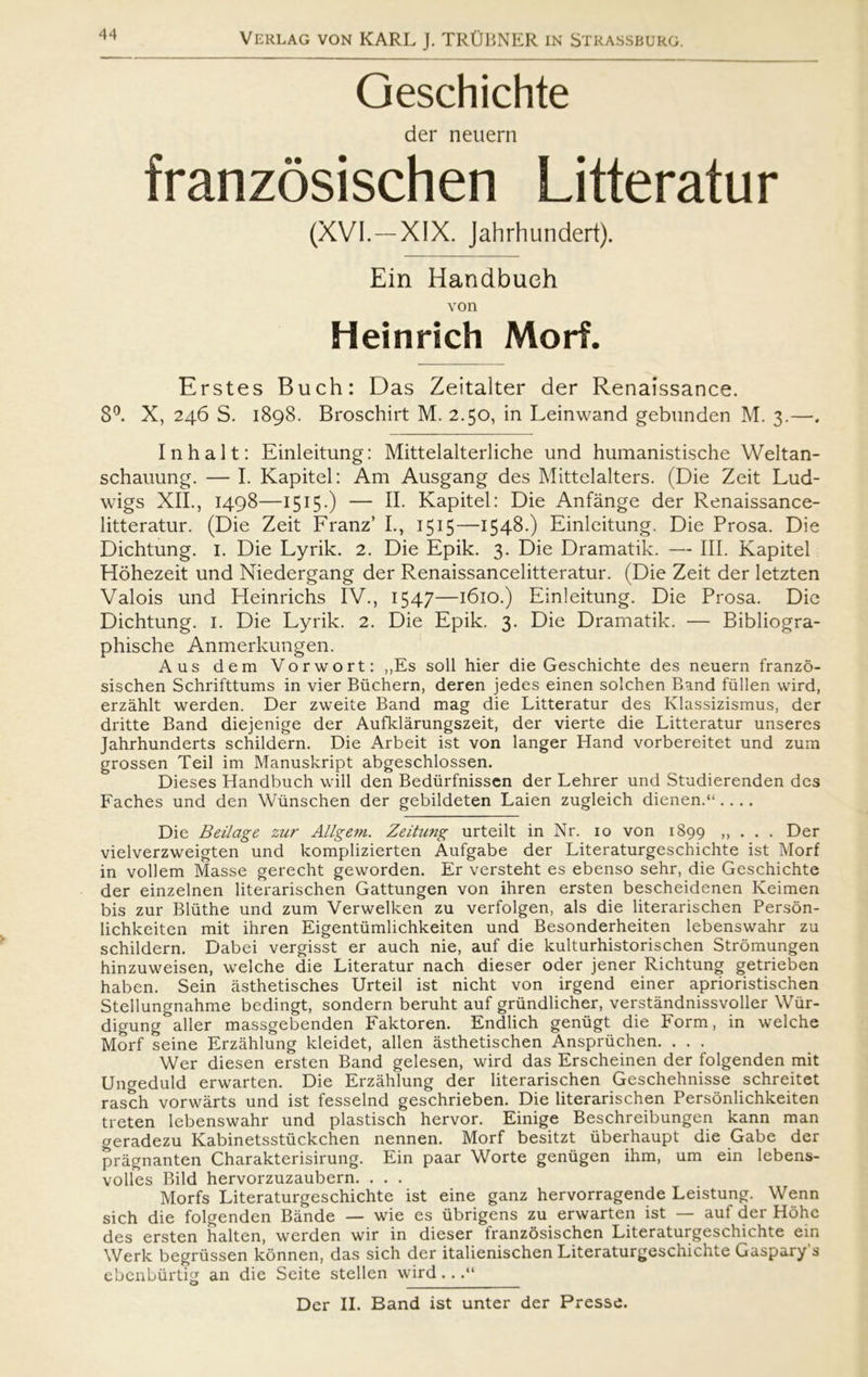 Geschichte der neuern franzosischen Litteratur (XVI.—XIX. Jahrhundert). Ein Handbueh von Heinrich Morf. Erstes Buch: Das Zeitalter der Renaissance. 8°. X, 246 S. 1898. Broschirt M. 2.50, in Leinwand gebunden M. 3.—. In halt: Einleitung: Mittelalterliche und humanistische YVeltan- schauung. — I. Kapitel: Am Ausgang des Mittelalters. (Die Zeit Lud- wigs XII., 1498—1515•) — II. Kapitel: Die Anfånge der Renaissance- litteratur. (Die Zeit Franz’ I., 1515—1548.) Einleitung. Die Prosa. Die Dichtung. 1. Die Lyrik. 2. Die Epik. 3. Die Dramatik. — III. Kapitel Hohezeit und Niedergang der Renaissancelitteratur. (Die Zeit der letzten Valois und Pleinrichs IV., 1547—1610.) Einleitung. Die Prosa. Die Dichtung. i. Die Lyrik. 2. Die Epik. 3. Die Dramatik. — Bibliogra- phische Anmerkungen. Aus dem Vorwort: ,,Es soli hier die Geschichte des neuern franzo- sischen Schrifttums in vier Biichern, deren jedes einen solehen Band fullen wird, erzåhlt werden. Der zweite Band mag die Litteratur des Klassizismus, der dritte Band diejenige der Aufklårungszeit, der vierte die Litteratur unseres Jahrhunderts schildern. Die Arbeit ist von langer Hånd vorbereitet und zum grossen Teil im Manuskript abgeschlossen. Dieses Handbueh vvill den Bedurfnissen der Lehrer und Studierenden des Faches und den Wiinschen der gebildeten Laien zugleich dienen.“ .... Die Beilage zur Allgem. Zeitung urteilt in Nr. 10 von 1899 ,, . . . Der vielverzweigten und komplizierten Aufgabe der Literaturgeschichte ist Morf in vollem Masse gerecht geworden. Er versteht es ebenso sehr, die Geschichte der einzelnen literarischen Gattungen von ihren ersten bescheidenen Keimen bis zur Bliithe und zum Verwelken zu verfolgen, als die literarischen Person- lichkeiten mit ihren Eigentiimlichkeiten und Besonderheiten lebenswahr zu schildern. Dabei vergisst er auch nie, auf die kulturhistorischen Stromungen hinzuweisen, welche die Literatur nach dieser oder jener Richtung getrieben haben. Sein åsthetisches Urteil ist nicht von irgend einer aprioristischen Stellungnahme bedingt, sondern beruht auf griindlicher, verståndnissvoller Wur- digung aller massgebenden Faktoren. Endlich genugt die Form, in welche Morf seine Erzåhlung kleidet, allen åsthetischen Anspriichen. . . . Wer diesen ersten Band gelesen, wird das Erscheinen der folgenden mit Ungeduld erwarten. Die Erzåhlung der literarischen Geschehnisse schreitet rasch vorwårts und ist fesselnd geschrieben. Die literarischen Personlichkeiten treten lebenswahr und plastisch hervor. Einige Beschreibungen kann man geradezu Kabinetsstiickchen nennen. Morf besitzt liberhaupt die Gabe der prågnanten Charakterisirung. Ein paar Worte genugen ihm, um ein lebens- volles Bild hervorzuzaubern. ... Morfs Literaturgeschichte ist eine ganz hervorragende Leistung. Wenn sich die folgenden Bånde — wie es iibrigens zu erwarten ist — auf der Hohc des ersten halten, werden wir in dieser franzosischen Literaturgeschichte ein Werk begriissen konnen, das sich der italienischen Literaturgeschichte Gaspary's ebenburtig an die Seite stellen wird...“ o