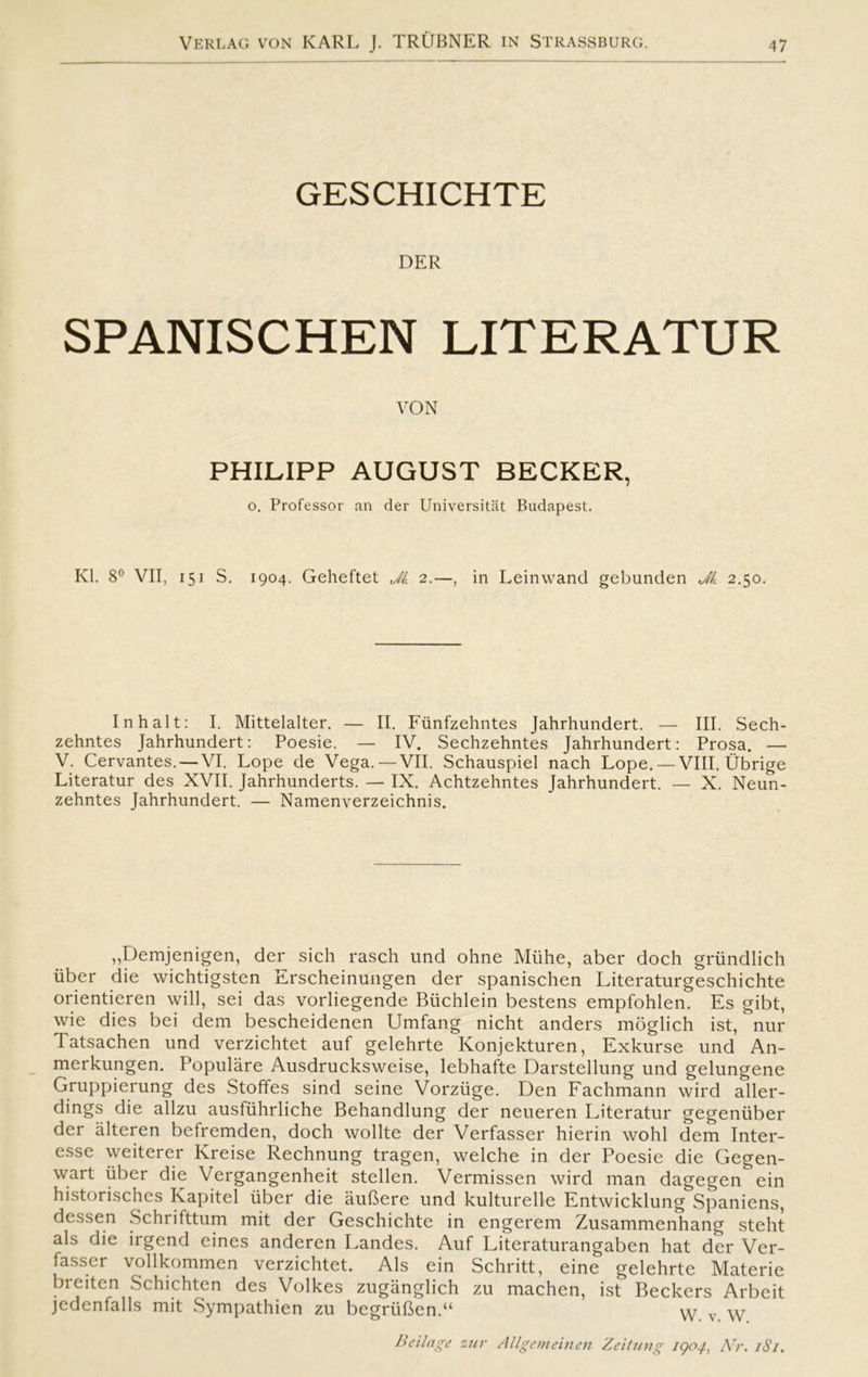 GESCHICHTE DER SPANISCHEN LITERATUR VON PHILIPP AUGUST BECKER, o. Professor an der Universitat Budapest. Kl. 8° VII, 151 S. 1904. Geheftet Ji 2.—, in Leinwand gebunden Jl. 2.50. In halt: I. Mittelalter. — II. Funfzehntes Jahrhundert. — III. Sech- zehntes Jahrhundert: Poesie. — IV. Sechzehntes Jahrhundert: Prosa. — V. Cervantes. — VI. Lope de Vega. — VII. Schauspiel nach Lope. — VIII. Ub'rige Literatur des XVII. Jahrhunderts. — IX. Achtzehntes Jahrhundert. — X. Neun- zehntes Jahrhundert. — Namenverzeichnis. „Demjenigen, der sich rasch und ohne Miihe, aber doch griindlich iiber die wichtigsten Erscheinungen der spanischen Literaturgeschichte orientieren will, sei das vorliegende Biichlein hestens empfohlen. Es gibt, wie dies bei dem bescheidenen Umfang nicht anders moglich ist, nur Tatsachen und verzichtet auf gelehrte Konjekturen, Exkurse und An- merkungen. Populare Ausdrucksweise, lebhafte Darstellung und gelungene Gruppierung des Stoffes sind seine Vorziige. Den Fachmann wird aller- dings die allzu ausfuhrliche Behandlung der neueren Literatur gegeniiber der alteren befremden, doch wollte der Verfasser hierin wohl dem Inter- esse weiterer Kreise Rechnung tragen, welche in der Poesie die Gegen- wart uber die Vergangenheit stellen. Vermissen wird man dagegen ein historisches Kapitel iiber die auftere und kulturelle Entwicklung Spaniens, dessen Schrifttum mit der Geschichte in engerem Zusammenhang steht als die irgend eines anderen Landes. Auf Literaturangaben hat der Ver- fasser vollkommen verzichtet. Als ein Schritt, eine gelehrte Materie breiten Schichten des Volkes zuganglich zu machen, ist Beckers Arbeit jedenfalls mit Sympathien zu begriiften.“ YY v Beilage zur Allgemeinen Zeitung 1904, Arr. 181.