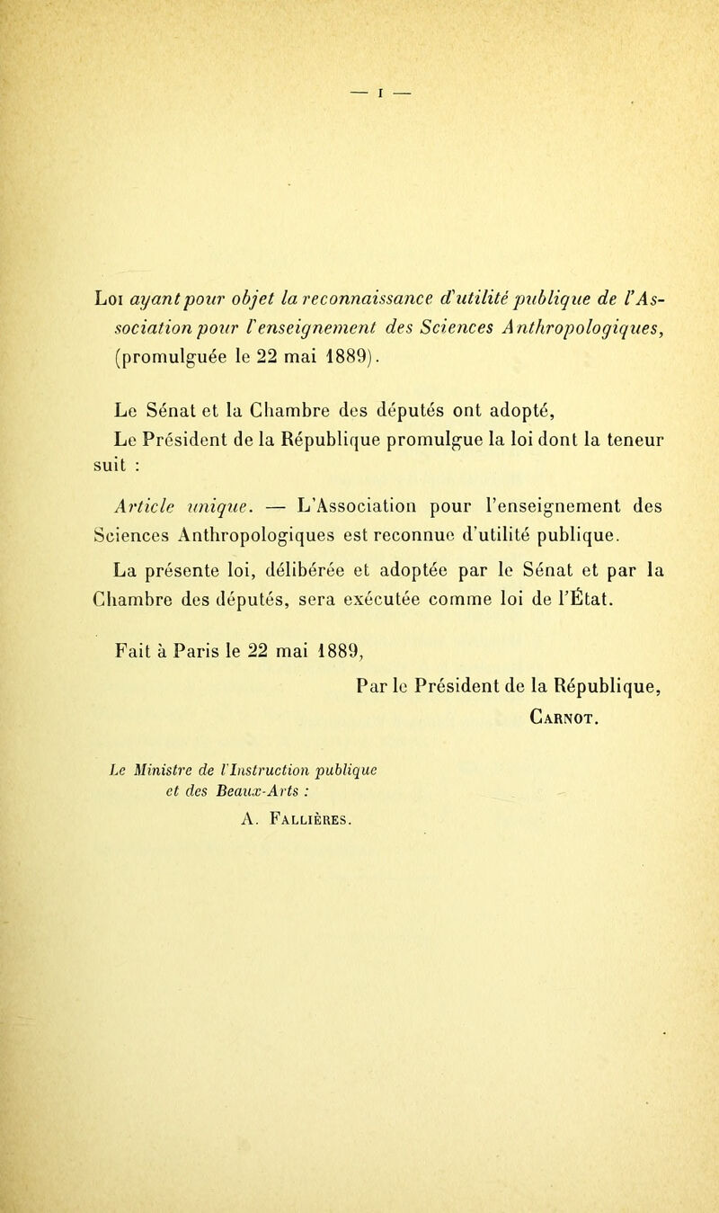 Loi ayant pour objet la reconnaissance <tutilité publique de l’As- sociation pour l'enseignement des Sciences A nthropologiques, (promulguée le 22 mai 1889). Le Sénat et la Cliambre des députés ont adopté, Le Président de la République promulgue la loi dont la teneur suit : Article unique. — L’Association pour l’enseignement des Sciences Anthropologiques est reconnue d’utilité publique. La présente loi, délibérée et adoptée par le Sénat et par la Chambre des députés, sera exécutée comme loi de l’État. Fait à Paris le 22 mai 1889, Par le Président de la République, Carnot. Le Ministre de l'Instruction publique et des Beaux-Arts : A. Fallières.