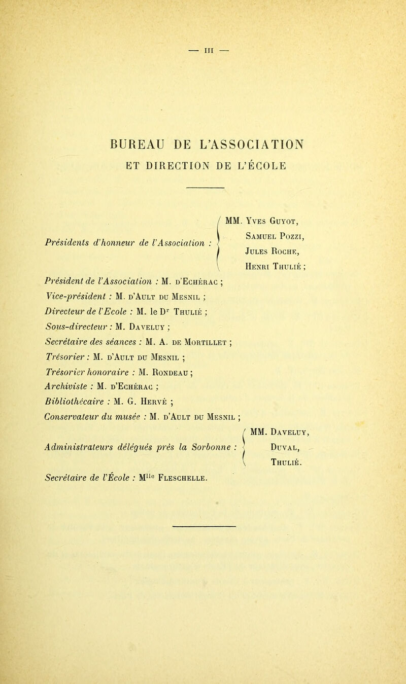 BUREAU DE L’ASSOCIATION ET DIRECTION DE L’ÉCOLE Présidents d’honneur de VAssociation : MM. Yves Guyot, Samuel Pozzi, Jules Roche, Henri Thulié ; Président de l’Association : M. d'Echérac ; Vice-président : M. d’Ault du Mesnil ; Directeur de l'Ecole : M. le Dr Thulié ; Sous-directeur : M. Daveluy ; Secrétaire des séances : M. A. de Mortillet ; Trésorier : M. d’Ault du Mesnil ; Trésorier honoraire : M. Rondeau ; Archiviste : M. d’Echérac ; Bibliothécaire : M. G. Hervé ; Conservateur du musée : M. d’Ault du Mesnil ; / MM. Daveluy, Administrateurs délégués près la Sorbonne : Duval, \ Thulié. Secrétaire de l'École : MUe Fleschelle.