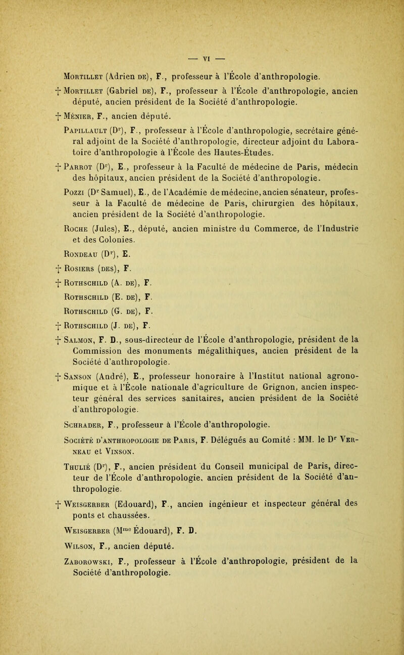 Mortillet (Adrien de), F., professeur à l’École d’anthropologie. -j- Mortillet (Gabriel de), F., professeur à l’École d’anthropologie, ancien député, ancien président de la Société d’anthropologie. -J* Ménier, F., ancien député. Papillault (Dr), F., professeur à l’École d'anthropologie, secrétaire géné- ral adjoint de la Société d’anthropologie, directeur adjoint du Labora- toire d’anthropologie à l’École des Hautes-Études. -j* Parrot (Dlj, E., professeur à la Faculté de médecine de Paris, médecin des hôpitaux, ancien président de la Société d’anthropologie. Pozzi (Dr Samuel), E., de l’Académie de médecine, ancien sénateur, profes- seur à la Faculté de médecine de Paris, chirurgien des hôpitaux, ancien président de la Société d’anthropologie. Roche (Jules), E., député, ancien ministre du Commerce, de l’Industrie et des Colonies. Rondeau (Dr), E. -j- Rosiers (des), F. -{* Rothschild (A. de), F. Rothschild (E. de), F. Rothschild (G. de), F. -j-Rothschild (J. de), F. -j* Salmon, F. D., sous-directeur de l’École d’anthropologie, président de la Commission des monuments mégalithiques, ancien président de la Société d’anthropologie. -f- Sanson (André), E., professeur honoraire à l’Institut national agrono- mique et à l’École nationale d’agriculture de Grignon, ancien inspec- teur général des services sanitaires, ancien président de la Société d’anthropologie. Schrader, F., professeur à l’École d’anthropologie. Société d’anthropologie de Paris, F. Délégués au Comité : MM. le Dr Ver- neau et Yinson. Thulié (Dr), F., ancien président du Conseil municipal de Paris, direc- teur de l’École d’anthropologie, ancien président de la Société d’an- thropologie. -f-Weisgerber (Edouard), F., ancien ingénieur et inspecteur général des ponts et chaussées. Weisgerber (Mme Édouard), F. D. Wilson, F., ancien député. Zaborowski, F., professeur à l’École d’anthropologie, président de la Société d’anthropologie.