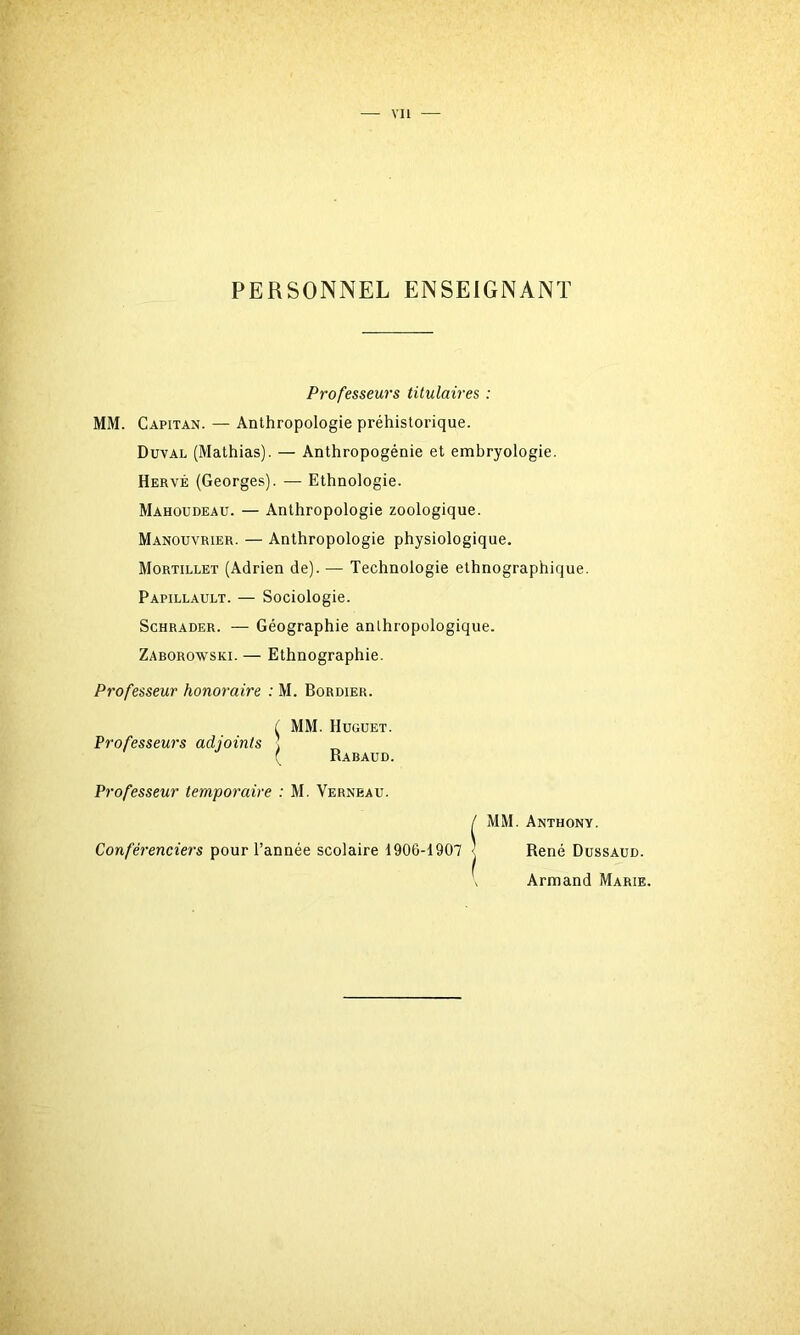 PERSONNEL ENSEIGNANT Professeurs titulaires : MM. Capitan. — Anthropologie préhistorique. Duval (Mathias). — Anthropogénie et embryologie. Hervé (Georges). — Ethnologie. Mahoudeau. — Anthropologie zoologique. Manouvrier. — Anthropologie physiologique. Mortillet (Adrien de). — Technologie ethnographique. Papillault. — Sociologie. Schrader. — Géographie anthropologique. Zaborowski. — Ethnographie. Professeur honoraire : M. Bordier. f MM. Huguet. Professeurs adjoints ] ( Rabaud. Professeur temporaire : M. Verneau. / MM. Anthony. Conférenciers pour l’année scolaire 1906-1907 • René Dussaud. Armand Marie.