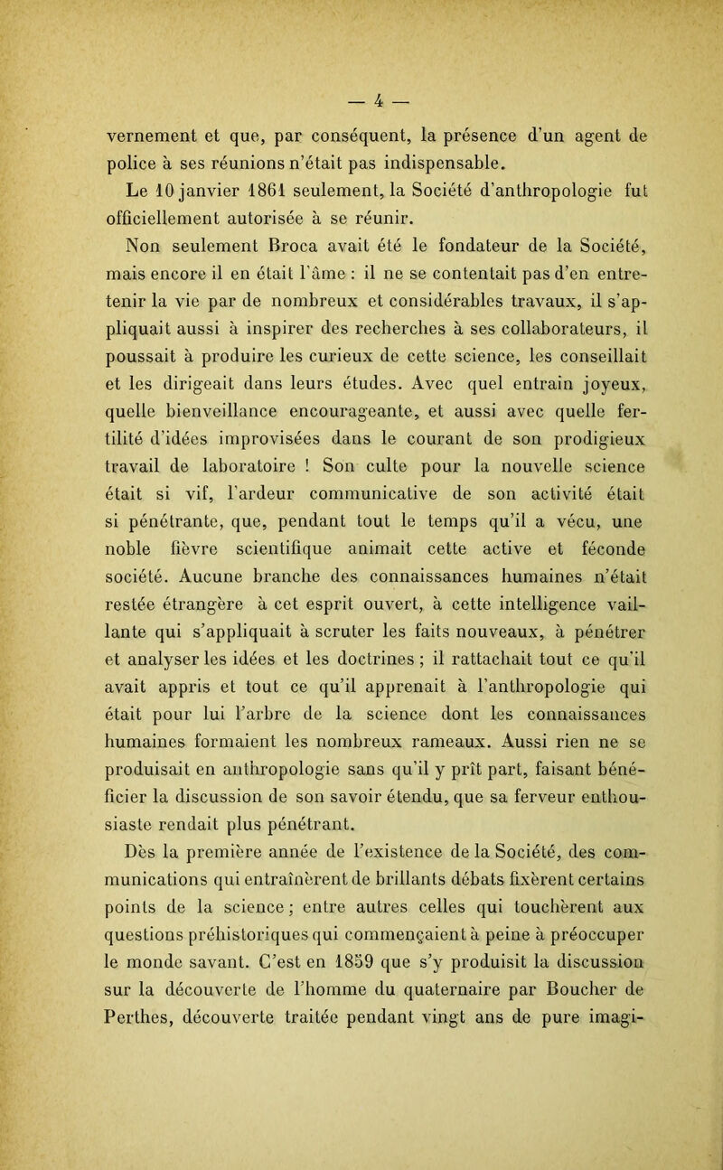vernement et que, par conséquent, la présence d’un agent de police a ses réunions n’était pas indispensable. Le 10 janvier 1861 seulement, la Société d’anthropologie fut officiellement autorisée à se réunir. Non seulement Broca avait été le fondateur de la Société, mais encore il en était l’âme : il ne se contentait pas d’en entre- tenir la vie par de nombreux et considérables travaux, il s’ap- pliquait aussi à inspirer des recherches à ses collaborateurs, il poussait à produire les curieux de cette science, les conseillait et les dirigeait dans leurs études. Avec quel entrain joyeux, quelle bienveillance encourageante, et aussi avec quelle fer- tilité d'idées improvisées dans le courant de son prodigieux travail de laboratoire ! Son culte pour la nouvelle science était si vif, l’ardeur communicative de son activité était si pénétrante, que, pendant tout le temps qu’il a vécu, une noble fièvre scientifique animait cette active et féconde société. Aucune branche des connaissances humaines n’était restée étrangère à cet esprit ouvert, à cette intelligence vail- lante qui s’appliquait à scruter les faits nouveaux, à pénétrer et analyser les idées et les doctrines ; il rattachait tout ce qu’il avait appris et tout ce qu’il apprenait à l’anthropologie qui était pour lui l’arbre de la science dont les connaissances humaines formaient les nombreux rameaux. Aussi rien ne se produisait en anthropologie sans qu’il y prît part, faisant béné- ficier la discussion de son savoir étendu, que sa ferveur enthou- siaste rendait plus pénétrant. Dès la première année de l’existence de la Société, des com- munications qui entraînèrent de brillants débats fixèrent certains points de la science ; entre autres celles qui touchèrent aux questions préhistoriques qui commençaient à peine à préoccuper le monde savant. C’est en 1859 que s’y produisit la discussion sur la découverte de l’homme du quaternaire par Boucher de Perthes, découverte traitée pendant vingt ans de pure imagi-