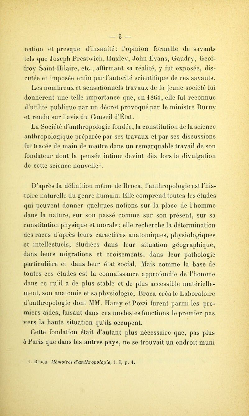 nation et presque d’insanité; l’opinion formelle de savants tels que Joseph Prestwich, Huxley, John Evans, Gaudry, Geof- froy Saint-Hilaire, etc., affirmant sa réalité, y fut exposée, dis- cutée et imposée enfin par l’autorité scientifique de ces savants. Les nombreux et sensationnels travaux de la jeune société lui donnèrent une telle importance que, en 1864, elle fut reconnue d’utilité publique par un décret provoqué par le ministre Duruy et rendu sur l’avis du Conseil d’État. La Société d’anthropologie fondée, la constitution de la science anthropologique préparée par ses travaux et par ses discussions fut tracée de main de maître dans un remarquable travail de son fondateur dont la pensée intime devint dès lors la divulgation de cette science nouvelle1. D’après la définition même de Broca, l’anthropologie est l’his- toire naturelle du genre humain. Elle comprend toutes les études qui peuvent donner quelques notions sur la place de l’homme dans la nature, sur son passé comme sur son présent, sur sa constitution physique et morale ; elle recherche la détermination des races d’après leurs caractères anatomiques, physiologiques et intellectuels, étudiées dans leur situation géographique, dans leurs migrations et croisements, dans leur pathologie particulière et dans leur état social. Mais comme la base de toutes ces études est la connaissance approfondie de l’homme dans ce qu’il a de plus stable et de plus accessible matérielle- ment, son anatomie et sa physiologie, Broca créa le Laboratoire d’anthropologie dont MM. Hamy etPozzi furent parmi les pre- miers aides, faisant dans ces modestes fonctions le premier pas vers la haute situation qu’ils occupent. Cette fondation était d’autant plus nécessaire que, pas plus à Paris que dans les autres pays, ne se trouvait un endroit muni 1. Broca. Mémoires cl’anthropologie, t. I, p. 1.