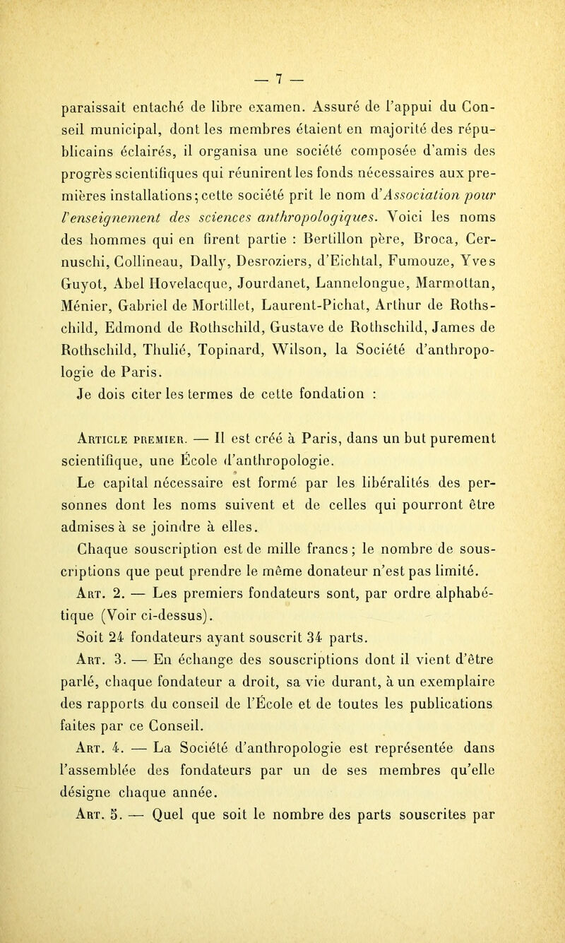 paraissait entaché de libre examen. Assuré de l’appui du Con- seil municipal, dont les membres étaient en majorité des répu- blicains éclairés, il organisa une société composée d’amis des progrès scientifiques qui réunirent les fonds nécessaires aux pre- mières installations;cette société prit le nom d’Association pour l'enseignement des sciences anthropologiques. Voici les noms des hommes qui en firent partie : Bertillon père, Broca, Cer- nuschi, Collineau, Daily, Desroziers, d’Eichtal, Fumouze, Yves Guyot, Abel Hovelacque, Jourdanet, Lannelongue, Marmot tan, Ménier, Gabriel de Mortillet, Laurent-Pichat, Arthur de Roths- child, Edmond de Rothschild, Gustave de Rothschild, James de Rothschild, Thulié, Topinard, Wilson, la Société d’anthropo- logie de Paris. Je dois citer les termes de cette fondation : Article premier. — il est créé à Paris, dans un but purement scientifique, une École d’anthropologie. Le capital nécessaire est formé par les libéralités des per- sonnes dont les noms suivent et de celles qui pourront être admises à se joindre à elles. Chaque souscription est de mille francs; le nombre de sous- criptions que peut prendre le même donateur n’est pas limité. Art. 2. — Les premiers fondateurs sont, par ordre alphabé- tique (Voir ci-dessus). Soit 24 fondateurs ayant souscrit 34 parts. Art. 3. — En échange des souscriptions dont il vient d’être parlé, chaque fondateur a droit, sa vie durant, à un exemplaire des rapports du conseil de l’École et de toutes les publications faites par ce Conseil. Art. 4. — La Société d’anthropologie est représentée dans l’assemblée des fondateurs par un de ses membres qu’elle désigne chaque année. Art. 5. — Quel que soit le nombre des parts souscrites par