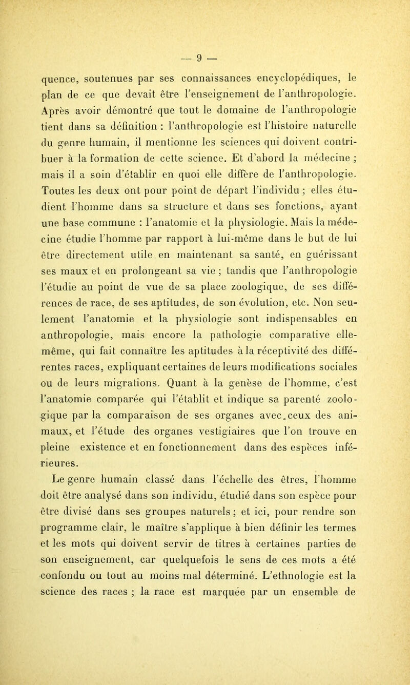 quence, soutenues par ses connaissances encyclopédiques, le plan de ce que devait être l’enseignement de l’anthropologie. Après avoir démontré que tout le domaine de l’anthropologie tient dans sa définition : l’anthropologie est l’histoire naturelle du genre humain, il mentionne les sciences qui doivent contri- buer à la formation de cette science. Et d’abord la médecine ; mais il a soin d’établir en quoi elle diffère de l’anthropologie. Toutes les deux ont pour point de départ l’individu ; elles étu- dient l’homme dans sa structure et dans ses fonctions, ayant une base commune : l’anatomie et la physiologie. Mais la méde- cine étudie l’homme par rapport à lui-même dans le but de lui être directement utile en maintenant sa santé, en guérissant ses maux et en prolongeant sa vie ; tandis que l’anthropologie l’étudie au point de vue de sa place zoologique, de ses diffé- rences de race, de ses aptitudes, de son évolution, etc. Non seu- lement l’anatomie et la physiologie sont indispensables en anthropologie, mais encore la pathologie comparative elle- même, qui fait connaître les aptitudes à la réceptivité des diffé- rentes races, expliquant certaines de leurs modifications sociales ou de leurs migrations. Quant à la genèse de l’homme, c’est l’anatomie comparée qui l’établit et indique sa parenté zoolo- gique parla comparaison de ses organes avec.ceux des ani- maux, et l’étude des organes vestigiaires que l’on trouve en pleine existence et en fonctionnement dans des espèces infé- rieures. Le genre humain classé dans l'échelle des êtres, l’homme doit être analysé dans son individu, étudié dans son espèce pour être divisé dans ses groupes naturels; et ici, pour rendre son programme clair, le maître s’applique à bien définir les termes et les mots qui doivent servir de titres à certaines parties de son enseignement, car quelquefois le sens de ces mots a été confondu ou tout au moins mal déterminé. L’ethnologie est la science des races ; la race est marquée par un ensemble de