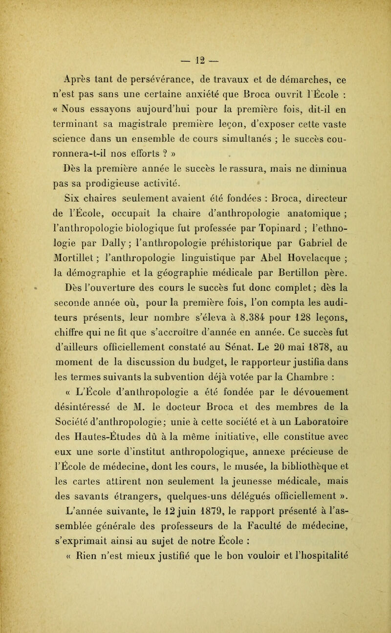 Après tant de persévérance, de travaux et de démarches, ce n’est pas sans une certaine anxiété que Broca ouvrit l'École : « Nous essayons aujourd’hui pour la première fois, dit-il en terminant sa magistrale première leçon, d’exposer cette vaste science dans un ensemble de cours simultanés ; le succès cou- ronnera-t-il nos efforts ? » Dès la première année le succès le rassura, mais ne diminua pas sa prodigieuse activité. Six chaires seulement avaient été fondées : Broca, directeur de l’École, occupait la chaire d’anthropologie anatomique ; l’anthropologie biologique fut professée par Topinard ; l’ethno- logie par Daily; l’anthropologie préhistorique par Gabriel de Mortillet ; l’anthropologie linguistique par Abel Hovelacque ; la démographie et la géographie médicale par Bertillon père. Dès l’ouverture des cours le succès fut donc complet; dès la seconde année où, pour la première fois, l’on compta les audi- teurs présents, leur nombre s’éleva à 8.384 pour 128 leçons, chiffre qui ne fit que s’accroître d’année en année. Ce succès fut d’ailleurs officiellement constaté au Sénat. Le 20 mai 1878, au moment de la discussion du budget, le rapporteur justifia dans les termes suivants la subvention déjà votée par la Chambre : « L’École d’anthropologie a été fondée par le dévouement désintéressé de M. le docteur Broca et des membres de la Société d’anthropologie; unie à cette société et à un Laboratoire des Hautes-Études dû à la même initiative, elle constitue avec eux une sorte d’institut anthropologique, annexe précieuse de l’École de médecine, dont les cours, le musée, la bibliothèque et les cartes attirent non seulement la jeunesse médicale, mais des savants étrangers, quelques-uns délégués officiellement ». L’année suivante, le 12 juin 1879, le rapport présenté à l’as- semblée générale des professeurs de la Faculté de médecine, s’exprimait ainsi au sujet de notre École ; « Rien n’est mieux justifié que le bon vouloir et l’hospitalité