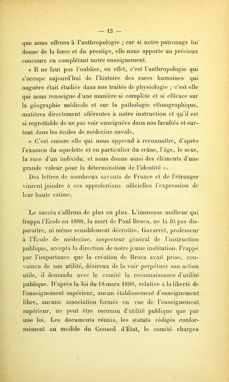 que nous offrons à l’anthropologie ; car si notre patronage lui donne de la force et du prestige, elle nous apporte un précieux concours en complétant noire enseignement. « Il ne faut pas l’oublier, en effet, c’est l'anthropologie qui s’occupe aujourd’hui de l’histoire des races humaines qui naguère était étudiée dans nos traités de physiologie ; c’est elle qui nous renseigne d’une manière si complète et si efficace sur la géographie médicale et sur la pathologie ethnographique, matières directement afférentes à notre instruction et qu’il est si regrettable de ne pas voir enseignées dans nos facultés et sur- tout dans les écoles de médecine navale. « C’est encore elle qui nous apprend à reconnaître, d’après l’examen du squelette et en particulier du crâne, l’âge, le sexe, la race d’un individu, et nous donne ainsi des éléments d’une grande valeur pour la détermination de l’identité ». Des lettres de nombreux savants de France et de l’étranger vinrent joindre à ces approbations officielles l’expression de leur haute estime. Le succès s’affirma de plus en plus. L’immense malheur qui frappa l’Ecole en 1880, la mort de Paul Broca, ne la fit pas dis- paraître, ni même sensiblement décroître. Gavarret, professeur à l’Ecole de médecine, inspecteur général de l'instruction publique, accepta la direction de notre jeune institution. Frappé par l’importance que la création de Broca avait prise, con- vaincu de son utilité, désireux de la voir perpétuer son action utile, il demanda avec le comité la reconnaissance d’utilité publique. D’après la loi du 18 mars 1880, relative à la liberté de l’enseignement supérieur, aucun établissement d’enseignement libre, aucune association formée en vue de l’enseignement supérieur, ne peut être reconnu d’utilité publique que par une loi. Les documents réunis, les statuts rédigés confor- mément au modèle du Conseil d’État, le comité chargea