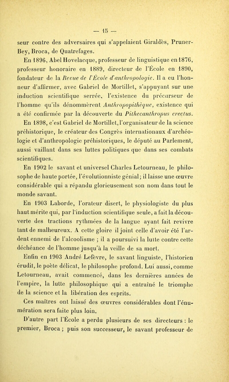 seur contre des adversaires qui s’appelaient Giraldès, Pruner- Bey, Broca, de Quatrefages. En 1896, Abel Hovelacque, professeur de linguistique en 1876, professeur honoraire en 1889, directeur de l’Ecole en 1890, fondateur de la Revue de l'École d'anthropologie. Il a eu l’hon- neur d’affirmer, avec Gabriel de Mortillet, s’appuyant sur une induction scientifique serrée, l’existence du précurseur de l’homme qu’ils dénommèrent Anthropopithèque, existence qui a été confirmée par la découverte du Pilhecanthropus erectus. En 1898, c’est Gabriel de Mortillet, l’organisateur de la science préhistorique, le créateur des Congrès internationaux d’archéo- logie et d’anthropologie préhistoriques, le député au Parlement, aussi vaillant dans ses luttes politiques que dans ses combats scientifiques. En 1902 le savant et universel Charles Letourneau, le philo- sophe de haute portée, l’évolutionniste génial ; il laisse une œuvre considérable qui a répandu glorieusement son nom dans tout le monde savant. En 1903 Laborde, l’orateur disert, le physiologiste du plus haut mérite qui, par l’induction scientifique seule, a fait la décou- verte des tractions rythmées de la langue ayant fait revivre tant de malheureux. A cette gloire il joint celle d’avoir été l’ar- dent ennemi de l’alcoolisme ; il a poursuivi la lutte contre cette déchéance de l’homme jusqu’à la veille de sa mort. Enfin en 1903 André Lefèvre, le savant linguiste, l’historien érudit, le poète délicat, le philosophe profond. Lui aussi, comme Letourneau, avait commencé, dans les dernières années de l’empire, la lutte philosophique qui a entraîné le triomphe de la science et la libération des esprits. Ces maîtres ont laissé des œuvres considérables dont l’énu- mération sera faite plus loin. D’autre part l’École a perdu plusieurs de ses directeurs : le premier, Broca ; puis son successeur, le savant professeur de