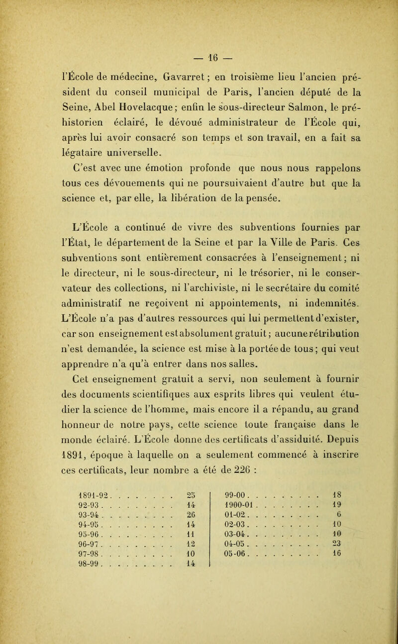 l’École de médecine, Gavarret ; en troisième lieu l’ancien pré- sident du conseil municipal de Paris, l’ancien député de la Seine, Abel Hovelacque; enfin le sous-directeur Salmon, le pré- historien éclairé, le dévoué administrateur de l’École qui, après lui avoir consacré son temps et son travail, en a fait sa légataire universelle. C’est avec une émotion profonde que nous nous rappelons tous ces dévouements qui ne poursuivaient d’autre but que la science et, par elle, la libération de la pensée. L’École a continué de vivre des subventions fournies par l’État, le département de la Seine et par la Ville de Paris. Ces subventions sont entièrement consacrées à l’enseignement ; ni le directeur, ni le sous-directeur, ni le trésorier, ni le conser- vateur des collections, ni l’archiviste, ni le secrétaire du comité administratif ne reçoivent ni appointements, ni indemnités. L’École n’a pas d’autres ressources qui lui permettent d’exister, car son enseignement estabsolument gratuit ; aucunerétribution n’est demandée, la science est mise à la portée de tous; qui veut apprendre n’a qu’à entrer dans nos salles. Cet enseignement gratuit a servi, non seulement à fournir des documents scientifiques aux esprits libres qui veulent étu- dier la science de l’homme, mais encore il a répandu, au grand honneur de notre pays, cette science toute française dans le monde éclairé. L’École donne des certificats d’assiduité. Depuis 1891, époque à laquelle on a seulement commencé à inscrire ces certificats, leur nombre a été de 226 : 1891-92 25 92- 93 14 93- 94 26 94- 95 14 95- 96 11 96- 97 12 97- 98 10 98- 99 14 99-00 ... 18 1900-01 ... 19 01-02 ... 6 02-03 ... 10 03-04 ... 10 04-05 ... 23 05-06 ... 16