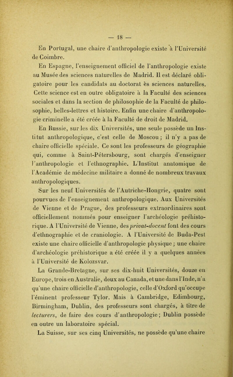 En Portugal, une chaire d’anthropologie existe à l’Université de Coimbre. En Espagne, l’enseignement officiel de l’anthropologie existe au Musée des sciences naturelles de Madrid. Il est déclaré obli- gatoire pour les candidats au doctorat es sciences naturelles. Cette science est en outre obligatoire à la Faculté des sciences sociales et dans la section de philosophie de la Faculté de philo- sophie, belles-lettres et histoire. Enfin une chaire d’anthropolo- gie criminelle a été créée à la Faculté de droit de Madrid. En Russie, sur les dix Universités, une seule possède un Ins- titut anthropologique, c’est celle de Moscou; il n’y a pas de chaire officielle spéciale. Ce sont les professeurs de géographie qui, comme à Saint-Pétersbourg, sont chargés d’enseigner l’anthropologie et l’ethnographie. L’Institut anatomique de l’Académie de médecine militaire a donné de nombreux travaux anthropologiques. Sur les neuf Universités de F Autriche-Hongrie, quatre sont pourvues de l’enseignement anthropologique. Aux Universités de Vienne et de Prague, des professeurs extraordinaires sont officiellement nommés pour enseigner l’archéologie préhisto- rique. A l’Université de Vienne, desprivat-docent font des cours d’ethnographie et de craniologie. A l’Université de Buda-Pest existe une chaire officielle d’anthropologie physique ; une chaire d’archéologie préhistorique a été créée il y a quelques années à l’Université de Kolozsvar. La Grande-Bretagne, sur ses dix-huit Universités, douze en Europe, trois en Australie, deux au Canada, et une dans l’Inde, n’a qu’une chaire officielle d’anthropologie, celle d’Oxford qu’occupe l'éminent professeur Tylor. Mais à Cambridge, Edimbourg, Birmingham, Dublin, des professeurs sont chargés, à titre de lecturers, de faire des cours d’anthropologie; Dublin possède en outre un laboratoire spécial. La Suisse, sur ses cinq Universités, ne possède qu’une chaire