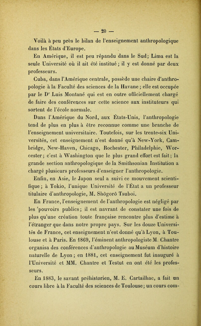 Voilà à peu près le bilan de l’enseignement anthropologique dans les États d’Europe. En Amérique, il est peu répandu dans le Sud; Lima est la seule Université où il ait été institué; il y est donné par deux professeurs. Cuba, dans l’Amérique centrale, possède une chaire d’anthro- pologie à la Faculté des sciences de la Havane ; elle est occupée par le Dr Luis Montané qui est en outre officiellement chargé de faire des conférences sur cette science aux instituteurs qui sortent de l’école normale. Dans l’Amérique du Nord, aux États-Unis, l’anthropologie tend de plus en plus à être reconnue comme une branche de l’enseignement universitaire. Toutefois, sur les trente-six Uni- versités, cet enseignement n’est donné qu’à New-York, Cam- bridge, New-Haven, Chicago, Rochester, Philadelphie, Wor- cester; c’est à Washington que le plus grand effort est fait ; la grande section anthropologique delà Smithsonian Institution a chargé plusieurs professeurs d’enseigner l’anthropologie. Enfin, en Asie, le Japon seul a suivi ce mouvement scienti- fique ; à Tokio, l’unique Université de l’État a un professeur titulaire d’anthropologie, M. Shôgorô Tsuboi. En France, l’enseignement de l’anthropologie est négligé par les pouvoirs publics; il est navrant de constater une fois de plus qu’une création toute française rencontre plus d’estime à l’étranger que dans notre propre pays. Sur les douze Universi- tés de France, cet enseignement n’est donné qu’à Lyon, à Tou- louse et à Paris. En 1869, l’éminent anthropologiste M. Chantre organisa des conférences d’anthropologie au Muséum d’histoire naturelle de Lyon; en 1881, cet enseignement fut inauguré à l’Université et MM. Chantre et Testut en ont été les profes- seurs. En 1883, le savant préhistorien, M. E. Cartailhac, a fait un cours libre à la Faculté des sciences de Toulouse; un cours com-