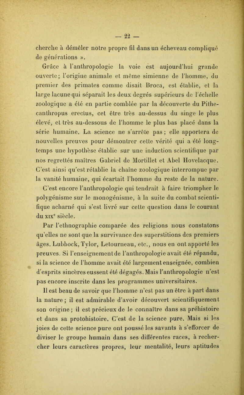 cherche à démêler notre propre fil dans un écheveau compliqué de générations ». Grâce à l’anthropologie la voie est aujourd’hui grande ouverte; l’origine animale et même simienne de l’homme, du premier des primates comme disait Broca, est établie, et la large lacune qui séparait les deux degrés supérieurs de l’échelle zoologique a été en partie comblée par la découverte du Pithe- canthropus erectus, cet être très au-dessus du singe le plus élevé, et très au-dessous de l’homme le plus bas placé dans la série humaine. La science ne s’arrête pas ; elle apportera de nouvelles preuves pour démontrer cette vérité qui a été long- temps une hypothèse établie sur une induction scientifique par nos regrettés maîtres Gabriel de Mortillet et Abel Hovelacque. C’est ainsi qu’est rétablie la chaîne zoologique interrompue par la vanité humaine, qui écartait l’homme du reste de la nature. C’est encore l’anthropologie qui tendrait à faire triompher le polygénisme sur le monogénisme, à la suite du combat scienti- fique acharné qui s’est livré sur cette question dans le courant du xixe siècle. Par l’ethnographie comparée des religions nous constatons qu’elles ne sont que la survivance des superstitions des premiers âges. Luhbock, Tylor, Letourneau, etc., nous en ont apporté les preuves. Si l’enseignement de l’anthropologie avait été répandu, si la science de l’homme avait été largement enseignée, combien d’esprits sincères eussent été dégagés.Mais l’anthropologie n’est pas encore inscrite dans les programmes universitaires. Il est beau de savoir que l’homme n’est pas un être à part dans la nature; il est admirable d’avoir découvert scientifiquement son origine; il est précieux de le connaître dans sa préhistoire et dans sa protohistoire. C’est de la science pure. Mais si les joies de cette science pure ont poussé les savants à s’efforcer de diviser le groupe humain dans ses différentes races, à recher- cher leurs caractères propres, leur mentalité, leurs aptitudes