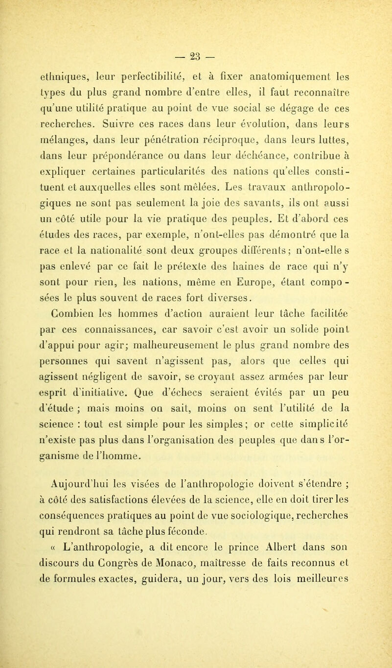 ethniques, leur perfectibilité, et à fixer anatomiquement les types du plus grand nombre d’entre elles, il faut reconnaître qu’une utilité pratique au point de vue social se dégage de ces recherches. Suivre ces races dans leur évolution, dans leurs mélanges, dans leur pénétration réciproque, dans leurs luttes, dans leur prépondérance ou dans leur déchéance, contribue à expliquer certaines particularités des nations qu’elles consti- tuent et auxquelles elles sont mêlées. Les travaux anthropolo- giques ne sont pas seulement la joie des savants, ils ont aussi un côté utile pour la vie pratique des peuples. Et d’abord ces études des races, par exemple, n’ont-elles pas démontré que la race et la nationalité sont deux groupes différents; n’ont-elles pas enlevé par ce fait le prétexte des haines de race qui n’y sont pour rien, les nations, même en Europe, étant compo - sées le plus souvent de races fort diverses. Combien les hommes d’action auraient leur tâche facilitée par ces connaissances, car savoir c’est avoir un solide point d’appui pour agir; malheureusement le plus grand nombre des personnes qui savent n’agissent pas, alors que celles qui agissent négligent de savoir, se croyant assez armées par leur esprit d'initiaLive. Que d’échecs seraient évités par un peu d’étude ; mais moins on sait, moins on sent l’utilité de la science : tout est simple pour les simples; or cette simplicité n’existe pas plus dans l’organisation des peuples que dans l’or- ganisme de l’homme. Aujourd’hui les visées de l’anthropologie doivent s’étendre ; à côté des satisfactions élevées de la science, elle en doit tirer les conséquences pratiques au point de vue sociologique, recherches qui rendront sa tâche plus féconde. « L’anthropologie, a dit encore le prince Albert dans son discours du Congrès de Monaco, maîtresse de faits reconnus et de formules exactes, guidera, un jour, vers des lois meilleures