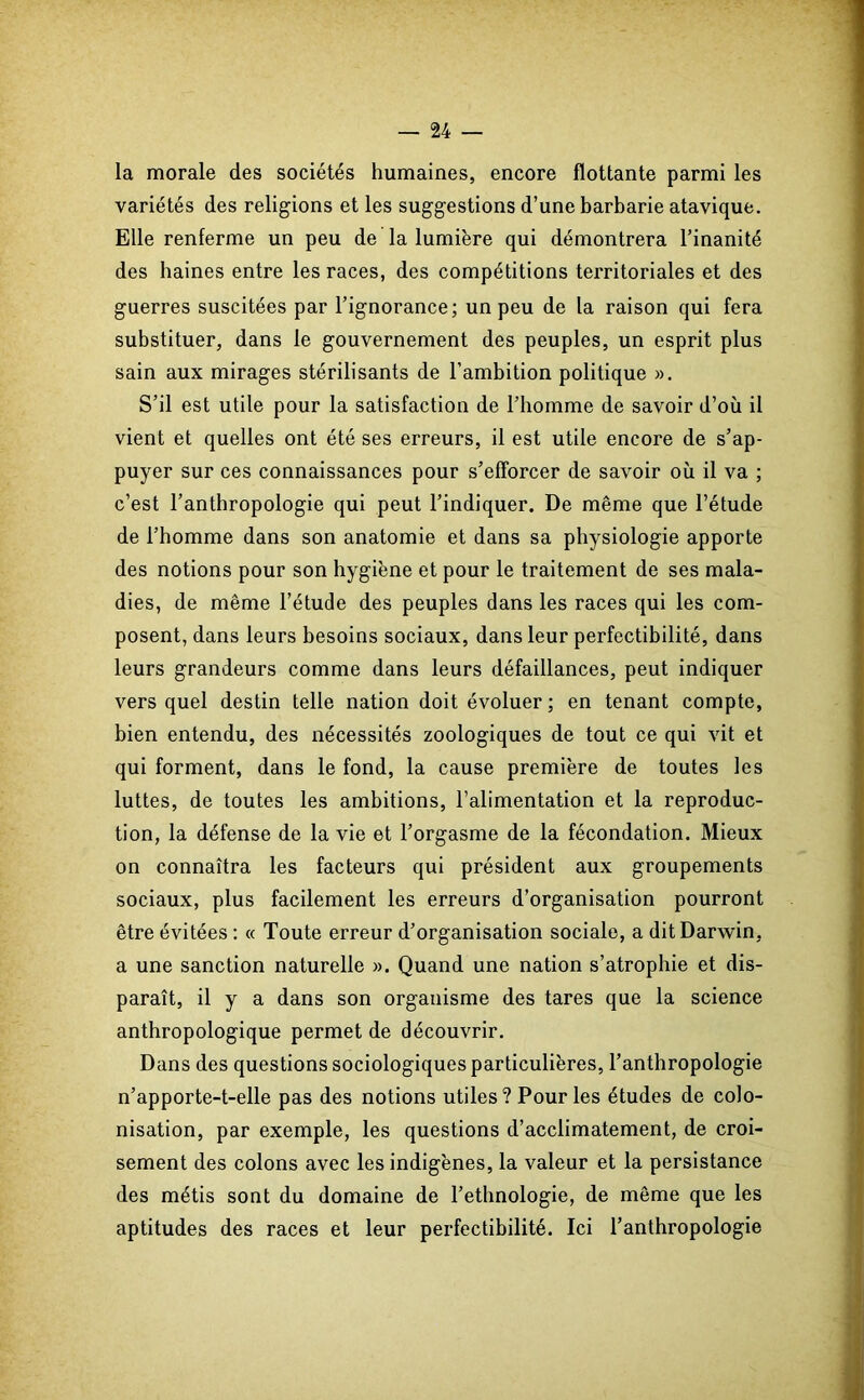 la morale des sociétés humaines, encore flottante parmi les variétés des religions et les suggestions d’une barbarie atavique. Elle renferme un peu de la lumière qui démontrera l’inanité des haines entre les races, des compétitions territoriales et des guerres suscitées par l’ignorance; un peu de la raison qui fera substituer, dans le gouvernement des peuples, un esprit plus sain aux mirages stérilisants de l’ambition politique ». S’il est utile pour la satisfaction de l’homme de savoir d’où il vient et quelles ont été ses erreurs, il est utile encore de s’ap- puyer sur ces connaissances pour s’efforcer de savoir où il va ; c’est l’anthropologie qui peut l’indiquer. De même que l’étude de l’homme dans son anatomie et dans sa physiologie apporte des notions pour son hygiène et pour le traitement de ses mala- dies, de même l’étude des peuples dans les races qui les com- posent, dans leurs besoins sociaux, dans leur perfectibilité, dans leurs grandeurs comme dans leurs défaillances, peut indiquer vers quel destin telle nation doit évoluer ; en tenant compte, bien entendu, des nécessités zoologiques de tout ce qui vit et qui forment, dans le fond, la cause première de toutes les luttes, de toutes les ambitions, l’alimentation et la reproduc- tion, la défense de la vie et l’orgasme de la fécondation. Mieux on connaîtra les facteurs qui président aux groupements sociaux, plus facilement les erreurs d’organisation pourront être évitées : « Toute erreur d’organisation sociale, a dit Darwin, a une sanction naturelle ». Quand une nation s’atrophie et dis- paraît, il y a dans son organisme des tares que la science anthropologique permet de découvrir. Dans des questions sociologiques particulières, l’anthropologie n’apporte-t-elle pas des notions utiles? Pour les études de colo- nisation, par exemple, les questions d’acclimatement, de croi- sement des colons avec les indigènes, la valeur et la persistance des métis sont du domaine de l’ethnologie, de même que les aptitudes des races et leur perfectibilité. Ici l’anthropologie