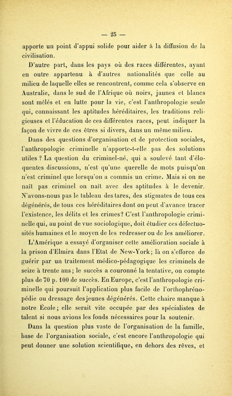 apporte un point (l’appui solide pour aider à la diffusion de la civilisation. D’autre part, dans les pays où des races différentes, ayant en outre appartenu à d’autres nationalités que celle au milieu de laquelle elles se rencontrent, comme cela s’observe en Australie, dans le sud de l’Afrique où noirs, jaunes et blancs sont mêlés et en lutte pour la vie, c’est l’anthropologie seule qui, connaissant les aptitudes héréditaires, les traditions reli- gieuses et l’éducation de ces différentes races, peut indiquer la façon de vivre de ces êtres si divers, dans un même milieu. Dans des questions d’organisation et de protection sociales, l’anthropologie criminelle n’apporte-t-elle pas des solutions utiles ? La question du criminel-né, qui a soulevé tant d’élo- quentes discussions, n’est qu’une querelle de mots puisqu’on n’est criminel que lorsqu’on a commis un crime. Mais si on ne naît pas criminel on naît avec des aptitudes à le devenir. N’avons-nous pas le tableau des tares, des stigmates de tous ces dégénérés, de tous ces héréditaires dont on peut d’avance tracer l’existence, les délits et les crimes? C’est l’anthropologie crimi- nelle qui, au point de vue sociologique, doit étudier ces défectuo- sités humaines et le moyen de les redresser ou de les améliorer. L’Amérique a essayé d’organiser cette amélioration sociale à la prison d’Elmira dans l’Etat de New-York; là on s’efforce de guérir par un traitement médico-pédagogique les criminels de seize à trente ans; le succès a couronné la tentative, on compte plus de 70 p. 100 de succès. En Europe, c’est l’anthropologie cri- minelle qui poursuit l’application plus facile de l’orthophréno- pédie ou dressage desjeunes dégénérés. Cette chaire manque à notre École; elle serait vite occupée par des spécialistes de talent si nous avions les fonds nécessaires pour la soutenir. Dans la question plus vaste de l’organisation de la famille, base de l’organisation sociale, c’est encore l’anthropologie qui peut donner une solution scientifique, en dehors des rêves, et