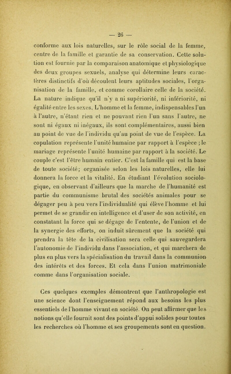 conforme aux lois naturelles, sur le rôle social de la femme, centre de la famille et garantie de sa conservation. Cette solu- tion est fournie par la comparaison anatomique et physiologique des deux groupes sexuels, analyse qui détermine leurs carac- tères distinctifs d’où découlent leurs aptitudes sociales, l’orga- nisation de la famille, et comme corollaire celle de la société.. La nature indique qu’il n'y a ni supériorité, ni infériorité, ni égalité entre les sexes. L’homme et la femme, indispensables l’un à l’autre, n’étant rien et ne pouvant rien l'un sans l'autre, ne sont ni égaux ni inégaux, ils sont complémentaires, aussi bien au point de vue de l’individu qu’au point de vue de l’espèce. La copulation représente l’unité humaine par rapport à l’espèce ; le mariage représente l’unité humaine par rapport à la société. Le couple c’est l’être humain entier. C’est la famille qui est la base de toute société; organisée selon les lois naturelles, elle lui donnera la force et la vitalité. En étudiant l’évolution sociolo- gique, en observant d’ailleurs que la marche de l’humanité est partie du communisme brutal des sociétés animales pour se dégager peu à peu vers l’individualité qui élève l’homme et lui permet de se grandir en intelligence et d’user de son activité, en constatant la force qui se dégage de l’entente, de l’union et de la synergie des efforts, on induit sûrement que la société qui prendra la tête de la civilisation sera celle qui sauvegardera l’autonomie de l’individu dans l’association, et qui marchera de plus en plus vers la spécialisation du travail dans la communion des intérêts et des forces. Et cela dans l’union matrimoniale comme dans l’organisation sociale. Ces quelques exemples démontrent que l’anthropologie est une science dont l’enseignement répond aux besoins les plus essentiels de l’homme vivant en société. On peut affirmer que les notions qu’elle fournit sont des points d’appui solides pour toutes les recherches où l’homme et ses groupements sont en question.