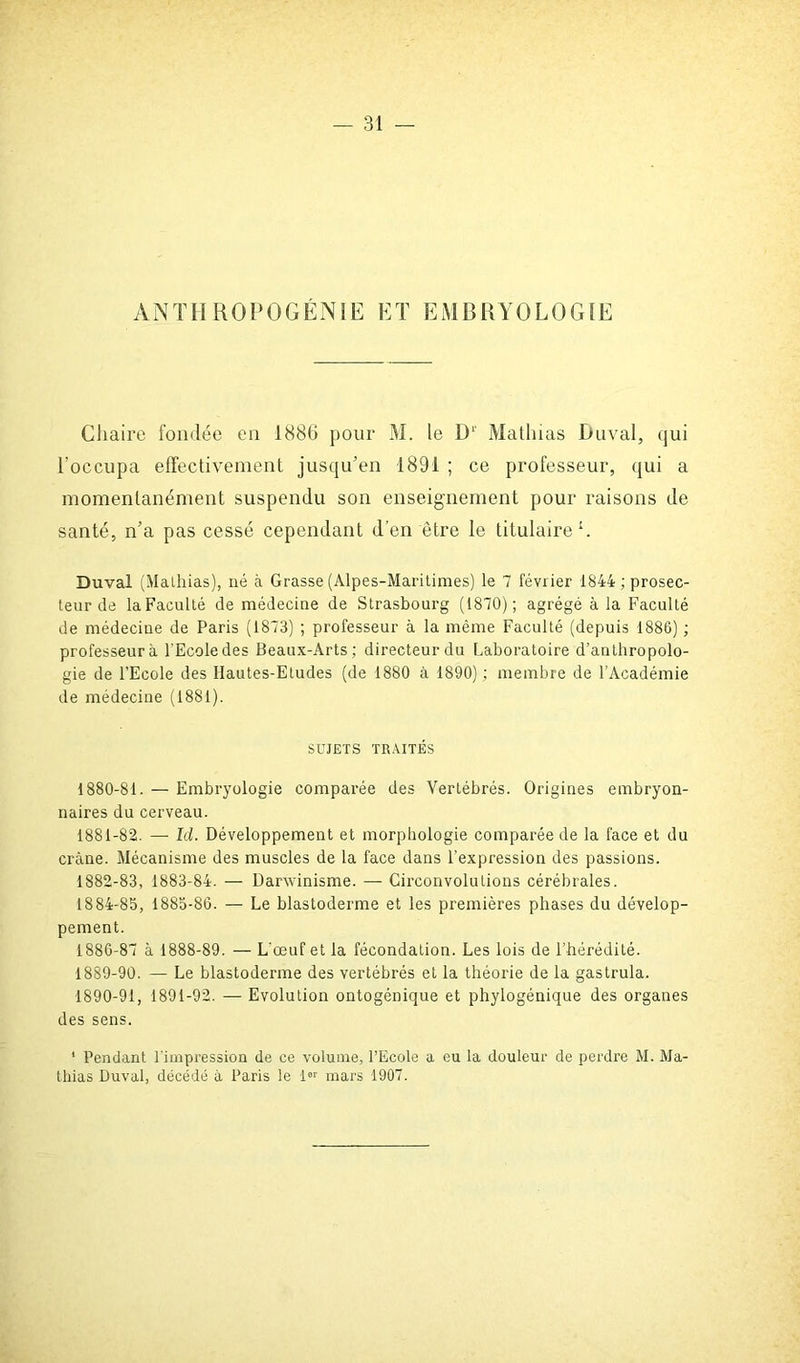 ANTHROPOGÉNIE ET EMBRYOLOGIE Chaire fondée en 1886 pour M. le D1' Mathias Duval, qui l’occupa effectivement jusqu’en 1891 ; ce professeur, qui a momentanément suspendu son enseignement pour raisons de santé, n’a pas cessé cependant d’en être le titulaire1. Duval (Mathias), né à Grasse (Alpes-Maritimes) le 7 février 1844; prosec- teur de laFaculté de médecine de Strasbourg (1870); agrégé à la Faculté de médecine de Paris (1873) ; professeur à la même Faculté (depuis 1886) ; professeur à l'Ecole des Beaux-Arts; directeur du Laboratoire d’anthropolo- gie de l’Ecole des Hautes-Etudes (de 1880 à 1890) ; membre de l’Académie de médecine (1881). SUJETS TRAITÉS 1880- 81. — Embryologie comparée des Vertébrés. Origines embryon- naires du cerveau. 1881- 82. — Id. Développement et morphologie comparée de la face et du crâne. Mécanisme des muscles de la face dans l’expression des passions. 1882- 83, 1883-84. —- Darwinisme. — Circonvolutions cérébrales. 1884-85, 1885-86. — Le blastoderme et les premières phases du dévelop- pement. 1886-87 à 1888-89. — L'œuf et la fécondation. Les lois de l’hérédité. 1889- 90. — Le blastoderme des vertébrés et la théorie de la gastrula. 1890- 91, 1891-92. —■ Evolution ontogénique et phylogénique des organes des sens. 1 Pendant l'impression de ce volume, l’Ecole a eu la douleur de perdre M. Ma- thias Duval, décédé à Paris le 1« mars 1907.