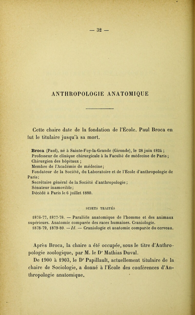 ANTHROPOLOGIE ANATOMIQUE Cette chaire date de la fondation de l’École. Paul Broca en lut le titulaire jusqu’à sa mort. Broca (Paul), né à Sainte-Foy-la-Grande (Gironde), le 28 juin 1824 ; Professeur de clinique chirurgicale à la Faculté de médecine de Paris ; Chirurgien des hôpitaux ; Membre de l’Académie de médecine; Fondateur de la Société, du Laboratoire et de l’Ecole d’anthropologie de Paris; Secrétaire général de la Société d’anthropologie ; Sénateur inamovible; Décédé à Paris le 6 juillet 1880. SUJETS TRAITÉS 1876-77, 1877-78. — Parallèle anatomique de l’homme et des animaux supérieurs. Anatomie comparée des races humaines. Craniologie. 1878-79, 1879-80. — Id. — Craniologie et anatomie comparée du cerveau. Après Broca, la chaire a élé occupée, sous le titre d’Anthro- pologie zoologique, par M. le Dr Mathias Duval. De 1900 à 1903, le Dr Papillault, actuellement titulaire de la chaire de Sociologie, a donné à l’École des conférences d’An- thropologie anatomique.